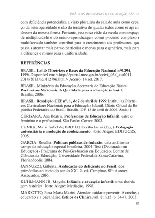 PRÁTICAS INCLUSIVAS NA EDUCAÇÃO BÁSICA
53
com deficiência potencializa a visão pluralista da sala de aula como espa-
ço da heterogeneidade e não da tentativa de igualar todos como se apren-
dessem da mesma forma. Portanto, essa nova visão da escola como espaço
de multiplicidade e do ensino-aprendizagem como processo complexo e
multifacetado também contribui para o crescimento dos professores, que
passa a atentar mais para o particular e menos para o genérico, mais para
a diferença e menos para a uniformidade.
REFERÊNCIAS
BRASIL. Lei de Diretrizes e Bases da Educação Nacional n°9.394,
1996. Disponível em: <http://portal.mec.gov.br/ccivil_03/_ato2011-
2014/2013/lei/l12796.htm.> Acesso: 14 set. 2017.
BRASIL. Ministério da Educação. Secretaria de Educação Básica.
Parâmetros Nacionais de Qualidade para a educação infantil.
Brasília, 2006.
BRASIL. Resolução CEB nº. 1, de 7 de abril de 1999. Institui as Diretri-
zes Curriculares Nacionais para a Educação Infantil. Diário Oficial da Re-
pública Federativa do Brasil, Brasília, DF, 13 de abril de 2009. Seção 1.
CERISARA, Ana Beatriz. Professoras de Educação Infantil: entre o
feminino e o profissional. São Paulo: Cortez, 2002.
CUNHA, Maria Isabel da; BROILO, Cecília Luiza (Org.). Pedagogia
universitária e produção de conhecimento. Porto Alegre: EDIPUCRS,
2008.
GARCIA, Rosalba. Políticas públicas de inclusão: uma análise no
campo da educação especial brasileira. 2004. Tese (Doutorado em
Educação) - Programa de Pós-Graduação em Educação, Centro de
Ciências da Educação, Universidade Federal de Santa Catarina.
Florianópolis, 2004.
JANNUZZI, Gilberta. A educação do deficiente no Brasil: dos
primórdios ao início do século XXI. 2. ed. Campinas, SP: Autores
Associados, 2006.
KUHLMANN JR, Moysés. Infância e educação infantil: uma aborda-
gem histórica. Porto Alegre: Mediação, 1998.
MARIOTTO, Rosa Maria Marini. Atender, cuidar e prevenir: A creche, a
educação e a psicanálise. Estilos da Clínica, vol. 8, n.15, p. 34-47, 2003.
 