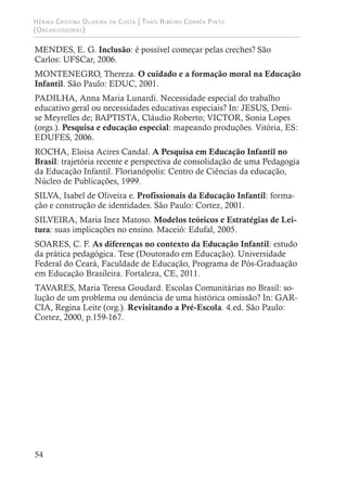 Hérika Cristina Oliveira da Costa | Thaís Ribeiro Corrêa Pinto
(Organizadoras)
54
MENDES, E. G. Inclusão: é possível começar pelas creches? São
Carlos: UFSCar, 2006.
MONTENEGRO, Thereza. O cuidado e a formação moral na Educação
Infantil. São Paulo: EDUC, 2001.
PADILHA, Anna Maria Lunardi. Necessidade especial do trabalho
educativo geral ou necessidades educativas especiais? In: JESUS, Deni-
se Meyrelles de; BAPTISTA, Cláudio Roberto; VICTOR, Sonia Lopes
(orgs.). Pesquisa e educação especial: mapeando produções. Vitória, ES:
EDUFES, 2006.
ROCHA, Eloisa Acires Candal. A Pesquisa em Educação Infantil no
Brasil: trajetória recente e perspectiva de consolidação de uma Pedagogia
da Educação Infantil. Florianópolis: Centro de Ciências da educação,
Núcleo de Publicações, 1999.
SILVA, Isabel de Oliveira e. Profissionais da Educação Infantil: forma-
ção e construção de identidades. São Paulo: Cortez, 2001.
SILVEIRA, Maria Inez Matoso. Modelos teóricos e Estratégias de Lei-
tura: suas implicações no ensino. Maceió: Edufal, 2005.
SOARES, C. F. As diferenças no contexto da Educação Infantil: estudo
da prática pedagógica. Tese (Doutorado em Educação). Universidade
Federal do Ceará, Faculdade de Educação, Programa de Pós-Graduação
em Educação Brasileira. Fortaleza, CE, 2011.
TAVARES, Maria Teresa Goudard. Escolas Comunitárias no Brasil: so-
lução de um problema ou denúncia de uma histórica omissão? In: GAR-
CIA, Regina Leite (org.). Revisitando a Pré-Escola. 4.ed. São Paulo:
Cortez, 2000, p.159-167.
 