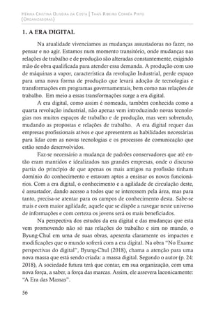 Hérika Cristina Oliveira da Costa | Thaís Ribeiro Corrêa Pinto
(Organizadoras)
56
1. A ERA DIGITAL
Na atualidade vivenciamos as mudanças assustadoras no fazer, no
pensar e no agir. Estamos num momento transitório, onde mudanças nas
relações de trabalho e de produção são alteradas constantemente, exigindo
mão de obra qualificada para atender essa demanda. A produção com uso
de máquinas a vapor, característica da revolução Industrial, perde espaço
para uma nova forma de produção que levará adoção de tecnologias e
transformações em programas governamentais, bem como nas relações de
trabalho. Em meio a essas transformações surge a era digital.
A era digital, como assim é nomeada, também conhecida como a
quarta revolução industrial, não apenas vem introduzindo novas tecnolo-
gias nos muitos espaços de trabalho e de produção, mas vem sobretudo,
mudando as propostas e relações de trabalho. A era digital requer das
empresas profissionais ativos e que apresentem as habilidades necessárias
para lidar com as novas tecnologias e os processos de comunicação que
estão sendo desenvolvidos.
Faz-se necessário a mudança de padrões conservadores que até en-
tão eram mantidos e idealizados nas grandes empresas, onde o discurso
partia do princípio de que apenas os mais antigos na profissão tinham
domínio do conhecimento e estavam aptos a ensinar os novos funcioná-
rios. Com a era digital, o conhecimento e a agilidade de circulação deste,
é assustador, dando acesso a todos que se interessem pela área, mas para
tanto, precisa-se atentar para os campos de conhecimento desta. Sabe-se
mais e com maior agilidade, aquele que se dispõe a navegar neste universo
de informações e com certeza os jovens será os mais beneficiados.
Na perspectiva dos estudos da era digital e das mudanças que esta
vem promovendo não só nas relações do trabalho e sim no mundo, o
Byung-Chul em uma de suas obras, apesenta claramente os impactos e
modificações que o mundo sofrerá com a era digital. Na obra “No Exame
perspectivas do digital”, Byung-Chul (2018), chama a atenção para uma
nova massa que está sendo criada: a massa digital. Segundo o autor (p. 24:
2018), A sociedade futura terá que contar, em sua organização, com uma
nova força, a saber, a força das marcas. Assim, ele assevera laconicamente:
“A Era das Massas”.
 