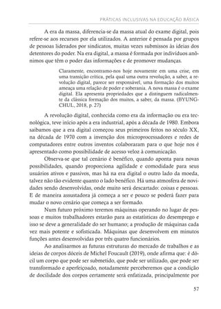 PRÁTICAS INCLUSIVAS NA EDUCAÇÃO BÁSICA
57
A era da massa, diferencia-se da massa atual do exame digital, pois
refere-se aos recursos por ela utilizados. A anterior é pensada por grupos
de pessoas liderados por sindicatos, muitas vezes submissos às ideias dos
detentores do poder. Na era digital, a massa é formada por indivíduos anô-
nimos que têm o poder das informações e de promover mudanças.
Claramente, encontramo-nos hoje novamente em uma crise, em
uma transição crítica, pela qual uma outra revolução, a saber, a re-
volução digital, parece ser responsável, uma formação dos muitos
ameaça uma relação de poder e soberania. A nova massa é o exame
digital. Ela apresenta propriedades que a distinguem radicalmen-
te da clássica formação dos muitos, a saber, da massa. (BYUNG-
CHUL, 2018, p. 27)
A revolução digital, conhecida como era da informação ou era tec-
nológica, teve início após a era industrial, após a década de 1980. Embora
saibamos que a era digital começou seus primeiros feitos no século XX,
na década de 1970 com a invenção dos microprocessadores e redes de
computadores entre outros inventos colaboraram para o que hoje nos é
apresentado como possibilidade de acesso veloz à comunicação.
Observa-se que tal cenário é benéfico, quando aponta para novas
possibilidades, quando proporciona agilidade e comodidade para seus
usuários ativos e passivos, mas há na era digital o outro lado da moeda,
talvez não tão evidente quanto o lado benéfico. Há uma atmosfera de novi-
dades sendo desenvolvidas, onde muito será descartado: coisas e pessoas.
E de maneira assustadora já começa a ser e pouco se poderá fazer para
mudar o novo cenário que começa a ser formado.
Num futuro próximo teremos máquinas operando no lugar de pes-
soas e muitos trabalhadores estarão para as estatísticas do desemprego e
isso se deve a generalidade do ser humano; a produção de máquinas cada
vez mais potente e sofisticada. Máquinas que desenvolvem em minutos
funções antes desenvolvidas por três quatro funcionários.
Ao analisarmos as futuras estruturas do mercado de trabalhos e as
ideias de corpos dóceis de Michel Foucault (2019), onde afirma que: é dó-
cil um corpo que pode ser submetido, que pode ser utilizado, que pode ser
transformado e aperfeiçoado, notadamente perceberemos que a condição
de docilidade dos corpos certamente será enfatizada, principalmente por
 