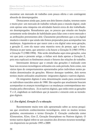 Hérika Cristina Oliveira da Costa | Thaís Ribeiro Corrêa Pinto
(Organizadoras)
58
encontrar um mercado de trabalho com pouca oferta e um contingente
absurdo de desempregados.
Destacamos ainda que, junto aos dois fatores citados, teremos outro
e muito pior: um mercado de trabalho voltado para o mundo digital, onde
com apenas uma máquina em atividades haverá cerca de dez trabalhado-
res desempregados. Ressaltamos que, os poucos que estarão em função
certamente serão dotados de habilidades para lidar com o novo mercado e
as atribuições provenientes dele. Claramente percebemos que a era digital
mudará o mundo e que ainda não fomos preparados para acompanhar tais
mudanças. Argumenta-se que nasce com a era digital uma nova geração,
a geração Z, com ela nasce uma maneira nova de pensar, agir e fazer.
Destaca-se por tanto, que anterior a ela houve a Geração X (1965-1979) e
a Geração Y (1980-1994). Não serão detalhadas aqui estas gerações, uma
vez que para o presente artigo, a ênfase será dada apenas a Geração Z,
pois esta explicará os fenômenos atuais e futuros das relações de trabalho.
Interessante destacar que o estudo das gerações é realizado com
base nos recursos tecnológicos utilizados em cada período, bem como, nos
vários tipos de comportamentos apresentados pelos indivíduos nestes pe-
ríodos denominados de gerações. Merece destaque também, dois novos
termos muito utilizados atualmente: imigrantes digitais e nativos digitais.
Os imigrantes digitais é uma denominação usada para caracterizar
os indivíduos nascidos antes de 1980. São aqueles que atualmente buscam
acompanhar os avanços tecnológicos e as mudanças contemporâneas mo-
tivadas pela cibercultura. Já os nativos digitais, que estão entre as gerações
Y e Z, englobam os indivíduos que já nascem e crescem com as tecnolo-
gias digitais.
1.1. Era digital, Geração Z e a educação.
Recentemente muito tem sido apresentado sobre as novas pesqui-
sas que envolvem conhecimentos tecnológicos, entre os muitos termos
grafados, encontramos o termo Geração Z. Geração conhecida como
IGeneration, IGen, Gen Z, Geração Smartphone ou Nativos digitais. O
termo nativo digital refere-se aos usuários dos diversos recursos tecnológi-
cos disponíveis no período 1995 a 2009.
 