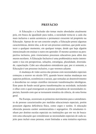 PREFÁCIO
A Educação e a Inclusão são temas muito abordados atualmente
pois, em busca da igualdade para todos, a sociedade torna-se a cada dia
mais inclusiva e assim aconteceu e permanece crescente tal propósito na
Educação. Apesar de ser um conceito amplo, a Educação possui algumas
características, dentre elas, a de ser um processo contínuo, que pode acon-
tecer a qualquer momento, em qualquer tempo, desde que haja alguém
intencionado em ensinar e outro em aprender. O mesmo acontece na pers-
pectiva inclusiva, pois vivenciamos processos educativos para além dos
muros escolares. A Educação Inclusiva é uma problemática muito interes-
sante e rica em perspectivas, soluções, estratégias, pluralidade, diversida-
de, capacitação. Cabe aos educadores entenderem que, por si somente, a
Educação é um processo inclusivo, o que veremos adiante.
A mudança de visão acerca das pessoas com necessidades especiais
começou a ocorrer no século XVI, quando houve muitas mudanças nos
aspectos políticos, econômicos e sociais, que somadas ao desenvolvimento
e descobertas no campo científico iniciaram transformações ideológicas.
Esse pano de fundo social gerou transformações na sociedade, incluindo
o olhar com o qual enxergavam as pessoas portadoras de necessidades es-
peciais, fazendo com que se tornassem temática da ciência, de uma forma
geral.
Na Europa, ocorreram os primeiros movimentos para o atendimen-
to de pessoas caracterizados por medidas educacionais especiais, porém
possuíam alguma deficiência física, como cegos e surdos. A educação
oferecida possuía caráter assistencialista e segregativo. Os estudantes ti-
nham por destino escolas especiais ou instituições que em vez de busca-
rem uma educação que considerasse as necessidades especiais de cada su-
jeito para incluir essas pessoas, eram limitadas a uma tentativa equívoca
 