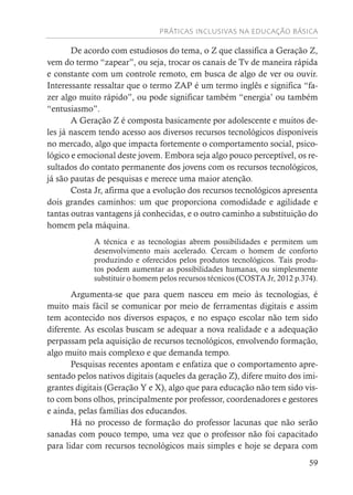 PRÁTICAS INCLUSIVAS NA EDUCAÇÃO BÁSICA
59
De acordo com estudiosos do tema, o Z que classifica a Geração Z,
vem do termo “zapear”, ou seja, trocar os canais de Tv de maneira rápida
e constante com um controle remoto, em busca de algo de ver ou ouvir.
Interessante ressaltar que o termo ZAP é um termo inglês e significa “fa-
zer algo muito rápido”, ou pode significar também “energia’ ou também
“entusiasmo”.
A Geração Z é composta basicamente por adolescente e muitos de-
les já nascem tendo acesso aos diversos recursos tecnológicos disponíveis
no mercado, algo que impacta fortemente o comportamento social, psico-
lógico e emocional deste jovem. Embora seja algo pouco perceptível, os re-
sultados do contato permanente dos jovens com os recursos tecnológicos,
já são pautas de pesquisas e merece uma maior atenção.
Costa Jr, afirma que a evolução dos recursos tecnológicos apresenta
dois grandes caminhos: um que proporciona comodidade e agilidade e
tantas outras vantagens já conhecidas, e o outro caminho a substituição do
homem pela máquina.
A técnica e as tecnologias abrem possibilidades e permitem um
desenvolvimento mais acelerado. Cercam o homem de conforto
produzindo e oferecidos pelos produtos tecnológicos. Tais produ-
tos podem aumentar as possibilidades humanas, ou simplesmente
substituir o homem pelos recursos técnicos (COSTA Jr, 2012 p.374).
Argumenta-se que para quem nasceu em meio às tecnologias, é
muito mais fácil se comunicar por meio de ferramentas digitais e assim
tem acontecido nos diversos espaços, e no espaço escolar não tem sido
diferente. As escolas buscam se adequar a nova realidade e a adequação
perpassam pela aquisição de recursos tecnológicos, envolvendo formação,
algo muito mais complexo e que demanda tempo.
Pesquisas recentes apontam e enfatiza que o comportamento apre-
sentado pelos nativos digitais (aqueles da geração Z), difere muito dos imi-
grantes digitais (Geração Y e X), algo que para educação não tem sido vis-
to com bons olhos, principalmente por professor, coordenadores e gestores
e ainda, pelas famílias dos educandos.
Há no processo de formação do professor lacunas que não serão
sanadas com pouco tempo, uma vez que o professor não foi capacitado
para lidar com recursos tecnológicos mais simples e hoje se depara com
 