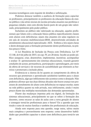 Hérika Cristina Oliveira da Costa | Thaís Ribeiro Corrêa Pinto
(Organizadoras)
60
recursos tecnológicos com requinte de detalhes e sofisticação.
Podemos destacar também a ausência de formação para capacitar
os professores, principalmente os professores da educação básica do ensi-
no público e das séries iniciais de escolas privadas atuantes nas periferias e
pequenas cidades; estes sem dúvida fazem parte de um grupo não valori-
zado, principalmente pelo poder público.
Incluímos ao público não valorizado na educação, aqueles profis-
sionais que lidam com a educação básica pública especificamente classes
com alunos com deficiências; sejam elas atuantes em salas regulares ou
em sala de recursos multifuncionais-SRM, desenvolvendo atividades de
atendimento educacional especializado- AEE. Embora a leis sejam claras
e deem destaque para a formação permanente destes profissionais, na prá-
tica pouco é feito.
A Lei Brasileira de Inclusão da Pessoa com Deficiência, Lei Nº
13.146, de 6 de julho de 2015, no cap. IV, art.28 desta: Incube ao poder pú-
blico assegurar, criar, desenvolver, implementar, incentivar, acompanhar
e avaliar: II- aprimoramento dos sistemas educacionais, visando garantir
condições de acesso, permanência, participação e aprendizagem, por meio
da oferta de serviços e de recursos de acessibilidade que eliminem as bar-
reiras e promovam a inclusão plena.
Evidencia-se a clareza da lei quanto ao cumprimento da oferta de
recursos que promovam o aprendizado satisfatório também para o aluno
com deficiência, algo que infelizmente não acontece como o desejado. Não
podemos afirmar que nas duas últimas décadas não houve avanço nos pro-
cessos de atendimento do aluno com deficiências no espaço escolar, tanto
na rede pública quanto na rede privada, mas infelizmente, ainda é muito
pouco diante das múltiplas necessidades das demandas apresentadas.
Diante das mudanças impostas pela era digital, da limitação dos
sistemas educacionais, principalmente no que se refere à formação dos
docentes, como encarar as salas de aulas com a nova geração de alunos
e conseguir torná-los profissionais para o futuro? Eis a questão que tem
tirado o sono de muitas famílias e também dos profissionais de educação.
Ainda sem resposta para esta questão, surge outra, talvez muito
mais complexa e provavelmente sem resposta: como desenvolver habili-
dades que possibilite capacitar o aluno com deficiência para torná-lo um
 
