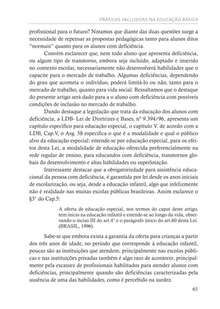 PRÁTICAS INCLUSIVAS NA EDUCAÇÃO BÁSICA
61
profissional para o futuro? Notamos que diante das duas questões surge a
necessidade de repensar as propostas pedagógicas tanto para alunos ditos
“normais” quanto para os alunos com deficiência.
Convém esclarecer que, nem todo aluno que apresenta deficiência,
ou algum tipo de transtorno, embora seja incluído, adaptado e inserido
no contexto escolar, necessariamente não desenvolverá habilidades que o
capacite para o mercado de trabalho. Algumas deficiências, dependendo
do grau que acometa o indivíduo, poderá limitá-lo ou não, tanto para o
mercado de trabalho, quanto para vida social. Ressaltamos que o destaque
do presente artigo será dado para a o aluno com deficiência com possíveis
condições de inclusão no mercado de trabalho.
Dando destaque a legislação que trata da educação dos alunos com
deficiência, a LDB- Lei de Diretrizes e Bases, nº 9.394/96, apresenta um
capítulo específico para educação especial, o capítulo V. de acordo com a
LDB, Cap.V, o Arg. 58 especifica o que é a modalidade e qual o público
alvo da educação especial: entende-se por educação especial, para os efei-
tos desta Lei, a modalidade de educação oferecida preferencialmente na
rede regular de ensino, para educandos com deficiência, transtornos glo-
bais do desenvolvimento e altas habilidades ou superlotação.
Interessante destacar que a obrigatoriedade para assistência educa-
cional da pessoa com deficiência, é garantida por lei desde os anos iniciais
de escolarização, ou seja, desde a educação infantil, algo que infelizmente
não é realidade nas muitas escolas públicas brasileiras. Assim esclarece o
§3° do Cap.5:
A oferta de educação especial, nos termos do caput deste artigo,
tem início na educação infantil e estende-se ao longo da vida, obser-
vando o inciso III do art.4° e o parágrafo único do art.60 desta Lei.
(BRASIL, 1996).
Sabe-se que embora exista a garantia da oferta para crianças a partir
dos três anos de idade, no período que corresponde à educação infantil,
poucas são as instituições que atendem, principalmente nas escolas públi-
cas e nas instituições privadas também é algo raro de acontecer, principal-
mente pela escassez de profissionais habilitados para atender alunos com
deficiências, principalmente quando são deficiências caracterizadas pela
ausência de uma das habilidades, como é percebido na surdez.
 