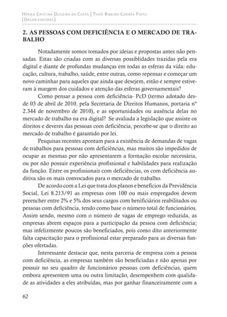 Hérika Cristina Oliveira da Costa | Thaís Ribeiro Corrêa Pinto
(Organizadoras)
62
2. AS PESSOAS COM DEFICIÊNCIA E O MERCADO DE TRA-
BALHO
Notadamente somos tomados por ideias e propostas antes não pen-
sadas. Estas são criadas com as diversas possiblidades trazidas pela era
digital e diante de profundas mudanças em todas as esferas da vida: edu-
cação, cultura, trabalho, saúde, entre outras, como repensar e começar um
novo caminhar para aqueles que ainda que desejem, estão e sempre estive-
ram à margem dos cuidados e atenção das esferas governamentais?
Como pensar a pessoa com deficiência- PcD (termo adotado des-
de 03 de abril de 2010, pela Secretaria de Direitos Humanos, portaria nº
2.344 de novembro de 2010), e as oportunidades ou ausência delas no
mercado de trabalho na era digital? Se avaliada a legislação que assiste os
direitos e deveres das pessoas com deficiência, percebe-se que o direito ao
mercado de trabalho é garantido por lei.
Pesquisas recentes apontam para a existência de demandas de vagas
de trabalhos para pessoas com deficiências, mas muitos são impedidos de
ocupar as mesmas por não apresentarem a formação escolar necessária,
ou por não possuir experiência profissional e habilidades para realização
da função. Entre os profissionais com deficiências, os com deficiência au-
ditiva são os mais convocados para o mercado de trabalho.
De acordo com a Lei que trata dos planos e benefícios da Previdência
Social, Lei 8.213/91 as empresas com 100 ou mais empregados devem
preencher entre 2% e 5% dos seus cargos com benificiários reabilitados ou
pessoas com deficiência, tendo como base o número total de funcionários.
Assim sendo, mesmo com o número de vagas de emprego reduzida, as
empresas abrem espaços para a participação da pessoa com deficiência;
mas infelizmente poucos são beneficiados, pois como dito anteriormente
falta capacitação para o profissional estar preparado para as diversas fun-
ções ofertadas.
Interessante destacar que, nesta parceria de empresa com a pessoa
com deficiência, as empresas também são beneficiadas e não apenas por
possuir no seu quadro de funcionários pessoas com deficiências, quem
embora apresentem uma ou outra limitação, desempenhem com qualida-
de as atividades a eles atribuídas, mas por ganhar financeiramente com a
 