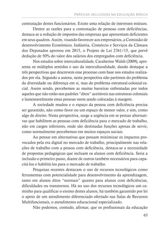 PRÁTICAS INCLUSIVAS NA EDUCAÇÃO BÁSICA
63
contratação destes funcionários. Existe uma relação de interesses mútuos.
Dentre as razões para a contratação de pessoas com deficiências,
destaca-se a redução de impostos das empresas que apresentam deficientes
em seus quadros. Assim, visando favorecer aos empresários, a Comissão de
desenvolvimento Econômico, Indústria, Comércio e Serviços da Câmara
dos Deputados aprovou em 2015, o Projeto de Lei 2761/15, que prevê
dedução de 50% do valor dos salários dos empregados com deficiência.
Nos estudos sobre interculturalidade, Caraherine Walsh (2009), apre-
senta os múltiplos sentidos e uso da interculturalidade, dando destaque a
três perspectivas que descrevem esse processo com base nos estudos realiza-
dos por ela. Segundo a autora, nesta perspectiva não partimos do problema
da diversidade ou diferença em si, mas do problema estrutural-colonial-ra-
cial. Assim sendo, percebemos as muitas barreiras enfrentadas por todos
aqueles que não estão nos padrões “ditos” aceitáveis nas estruturas coloniais
e lamentavelmente estas pessoas veem sendo colocadas à margem.
A sociedade mudou e o espaço da pessoa com deficiência precisa
ser garantido, não como favor ou um espaço de menor valor, e sim, como
algo de direito. Nesta perspectiva, surge a urgência em se pensar alternati-
vas que habilitem as pessoas com deficiência para o mercado de trabalho,
não em cargos inferiores, onde são destinadas funções apenas de servir,
como normalmente percebemos em muitos espaços sociais.
Ao pensar em alternativas que possam minimizar os impactos pro-
vocados pela era digital no mercado de trabalho, principalmente nas rela-
ções de trabalho com a pessoa com deficiência, destaca-se a necessidade
de propostas pedagógicas que incluam os alunos com deficiência. Seria a
inclusão o primeiro passo, diante de outros também necessários para capa-
citá-los e habilitá-los para o mercado de trabalho.
Pesquisas recentes destacam o uso de recursos tecnológicos como
ferramentas com potencialidade para desenvolvimento da aprendizagem,
tanto em alunos ditos “normais” quanto para alunos com deficiências,
dificuldades ou transtornos. Há no uso dos recursos tecnológicos um ca-
minho para qualificar o ensino destes alunos, há também garantido por lei
o apoio de um atendimento diferenciado ofertado nas Salas de Recursos
Multifuncionais, o atendimento educacional especializado.
Não podemos, contudo, afirmar, que os profissionais da educação
 