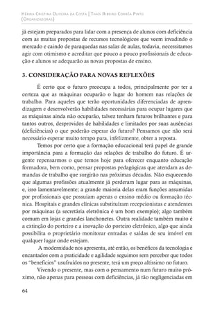 Hérika Cristina Oliveira da Costa | Thaís Ribeiro Corrêa Pinto
(Organizadoras)
64
já estejam preparados para lidar com a presença de alunos com deficiência
com as muitas propostas de recursos tecnológicos que veem invadindo o
mercado e caindo de paraquedas nas salas de aulas, todavia, necessitamos
agir com otimismo e acreditar que pouco a pouco profissionais de educa-
ção e alunos se adequarão as novas propostas de ensino.
3. CONSIDERAÇÃO PARA NOVAS REFLEXÕES
É certo que o futuro preocupa a todos, principalmente por ter a
certeza que as máquinas ocuparão o lugar do homem nas relações de
trabalho. Para aqueles que terão oportunidades diferenciadas de apren-
dizagem e desenvolverão habilidades necessárias para ocupar lugares que
as máquinas ainda não ocuparão, talvez tenham futuros brilhantes e para
tantos outros, desprovidos de habilidades e limitados por suas ausências
(deficiências) o que poderão esperar do futuro? Pensamos que não será
necessário esperar muito tempo para, infelizmente, obter a reposta.
Temos por certo que a formação educacional terá papel de grande
importância para a formação das relações de trabalho do futuro. É ur-
gente repensarmos o que temos hoje para oferecer enquanto educação
formadora, bem como, pensar propostas pedagógicas que atendam as de-
mandas de trabalho que surgirão nas próximas décadas. Não esquecendo
que algumas profissões atualmente já perderam lugar para as máquinas,
e, isso lamentavelmente; a grande maioria delas eram funções assumidas
por profissionais que possuíam apenas o ensino médio ou formação téc-
nica. Hospitais e grandes clínicas substituíram recepcionistas e atendentes
por máquinas (a secretária eletrônica é um bom exemplo); algo também
comum em lojas e grandes lanchonetes. Outra realidade também muito é
a extinção do porteiro e a inovação do porteiro eletrônico, algo que ainda
possibilita o proprietário monitorar entradas e saídas de seu imóvel em
qualquer lugar onde estejam.
A modernidade nos apresenta, até então, os benéficos da tecnologia e
encantados com a praticidade e agilidade seguimos sem perceber que todos
os “benefícios” usufruídos no presente, terá um preço altíssimo no futuro.
Vivendo o presente, mas com o pensamento num futuro muito pró-
ximo, não apenas para pessoas com deficiências, já tão negligenciadas em
 