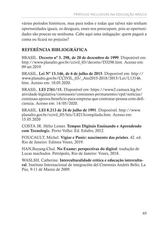 PRÁTICAS INCLUSIVAS NA EDUCAÇÃO BÁSICA
65
vários períodos históricos, mas para todos e todas que talvez não tenham
oportunidades iguais, os desiguais, esses nos preocupam, pois as oportuni-
dades são poucas ou nenhuma. Cabe aqui uma indagação: quem pagará a
conta ou ficará no prejuízo?
REFERÊNCIA BIBLIOGRÁFICA
BRASIL. Decreto nº 3. 298, de 20 de dezembro de 1999. Disponível em:
http://www.planalto.gov.br/ccivil_03/decreto/D3298.htm. Acesso em:
09 set.2019
BRASIL. Lei Nº 13.146, de 6 de julho de 2015. Disponível em: http://
www.planalto.gov.br/CCIVIL_03/_Ato2015-2018/2015/Lei/L13146.
htm. Acesso em: 10.05.2020.
BRASIL. LEI 2761/15. Disponível em: https://www2.camara.leg.br/
atividade-legislativa/comissoes/comissoes-permanentes/cpd/noticias/
comissao-aprova-beneficio-para-empresa-que-contratar-pessoa-com-defi-
ciencia. Acesso em: 14/05/2020.
BRASIL. LEI 8.213 de 24 de julho de 1991. Disponível. http://www.
planalto.gov.br/ccivil_03/leis/L8213compilado.htm. Acesso em:
15.05.2020
COSTA JR. Hélio Lemer. Tempos Digitais Ensinando e Aprendendo
com Tecnologia. Porto Velho: Ed. Edufro, 2012.
FOUCAULT, Michel. Vigiar e Punir: nascimento das prisões. 42. ed.
Rio de Janeiro: Editora Vozes, 2019.
HAN,Buyang-Chul. No Exame: perspectivas do digital: tradução de
Lucas machados. Petrópolis, Rio de Janeiro: Vozes, 2018.
WASLSH, Catherine. Interculturalidade crítica e educação intercultu-
ral. Instituto Internacional de integración del Convenio Andrés Bello, La
Paz, 9-11 de Marzo de 2009.
 