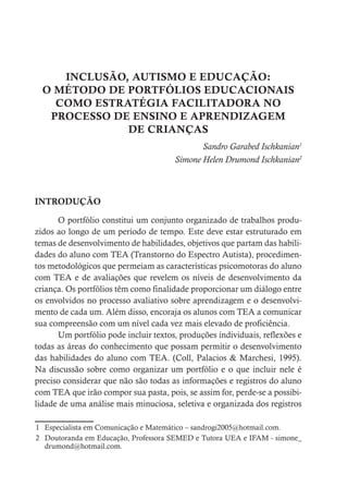 INCLUSÃO, AUTISMO E EDUCAÇÃO:
O MÉTODO DE PORTFÓLIOS EDUCACIONAIS
COMO ESTRATÉGIA FACILITADORA NO
PROCESSO DE ENSINO E APRENDIZAGEM
DE CRIANÇAS
Sandro Garabed Ischkanian1
Simone Helen Drumond Ischkanian2
INTRODUÇÃO
O portfólio constitui um conjunto organizado de trabalhos produ-
zidos ao longo de um período de tempo. Este deve estar estruturado em
temas de desenvolvimento de habilidades, objetivos que partam das habili-
dades do aluno com TEA (Transtorno do Espectro Autista), procedimen-
tos metodológicos que permeiam as características psicomotoras do aluno
com TEA e de avaliações que revelem os níveis de desenvolvimento da
criança. Os portfólios têm como finalidade proporcionar um diálogo entre
os envolvidos no processo avaliativo sobre aprendizagem e o desenvolvi-
mento de cada um. Além disso, encoraja os alunos com TEA a comunicar
sua compreensão com um nível cada vez mais elevado de proficiência.
Um portfólio pode incluir textos, produções individuais, reflexões e
todas as áreas do conhecimento que possam permitir o desenvolvimento
das habilidades do aluno com TEA. (Coll, Palacios & Marchesi, 1995).
Na discussão sobre como organizar um portfólio e o que incluir nele é
preciso considerar que não são todas as informações e registros do aluno
com TEA que irão compor sua pasta, pois, se assim for, perde-se a possibi-
lidade de uma análise mais minuciosa, seletiva e organizada dos registros
1 Especialista em Comunicação e Matemático – sandrogi2005@hotmail.com.
2 Doutoranda em Educação, Professora SEMED e Tutora UEA e IFAM - simone_
drumond@hotmail.com.
 
