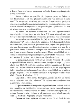 PRÁTICAS INCLUSIVAS NA EDUCAÇÃO BÁSICA
67
e do que é essencial para o processo de avaliação de desenvolvimento das
novas habilidades.
Assim, produzir um portfólio não é apenas armazenar folhas em
um determinado local, mas planejar coesamente para convidar o aluno
com TEA a registrar a história de seu percurso, fazer relatos do que apren-
deu, incluir produções que revelam realizações pessoais, refletir sobre mu-
danças e identificar experiências de aprendizagens significativas ou não,
de acordo com seus próprios critérios.
Ao elaborar um portfólio, o aluno com TEA terá a oportunidade de
participar da organização do seu material, refletir sobre o que nele está con-
tido, por meio de uma mediação educacional que atenda suas necessidades.
Na organização dos portfólios do Projeto: Autismo e Educação, os
alunos com TEA têm oportunidades freqüentes de folhear seus trabalhos,
escrever traços, letras, números, pequenos textos, organizar o que já apren-
deu por dia, semana, mês, bimestre, trimestre, semestre, seja qual for o
período de tempo, o resultado é sempre o de descobertas das habilidades
que já desenvolveu. Isso dá aos alunos com TEA a possibilidade de ter
consciência sobre os avanços conseguidos, as atividades realizadas e sobre
o projeto de si, como ser humano atuante educacionalmente.
O que particulariza os portfólios do Projeto: Autismo e Educação
é a possibilidade de reflexão constante sobre o conjunto das produções do
aluno com TEA. O portfólio permite ao coletivo educacional do aluno
com TEA, o contraste entre as metas estabelecidas em um projeto plane-
jado e as ações realizadas para alcançá-las, a possibilidade de perceber a
própria trajetória, seus momentos centrais e a superação de obstáculos.
(Coll, Palacios & Marchesi, 1995).
Os portfólios educacionais do Projeto: Autismo e Educação permi-
tem ao educador e ao educando com TEA registrar desenvolvimentos de
perspectivas educacionais.
O que deve conter nos registros de portfólios SHDI: fatos marcan-
tes, especialmente significativos no contexto do ensino e aprendizagem e
relacionados ao desenvolvimento das habilidades comuns e superiores. Da
mesma forma é possível registrar a adequação do material utilizado, das
escolhas didáticas e da própria atuação do docente.
Quando se deve registrar: durante a aula ou ao final de uma
 