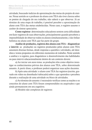 Hérika Cristina Oliveira da Costa | Thaís Ribeiro Corrêa Pinto
(Organizadoras)
68
atividade, buscando indícios de aproximação das metas do projeto de ensi-
no. Nesse sentido se o professor do aluno com TEA não tiver clareza sobre
os pontos de chegada do seu trabalho, não saberá o que observar. Já ao
término de uma etapa de trabalho, é possível perceber a aproximação do
aluno com TEA das metas estabelecidas. Nesse caso, o registro assume o
caráter de síntese apreciativa.
Como registrar: determinados educadores sentem certa dificuldade
em fazer registros de suas observações, principalmente quando percebem a
impossibilidade de observar todos os alunos simultaneamente, e dar ênfase
holística no aluno com TEA que faz parte do grupo.
Análise de produções, registros dos alunos com TEA – diagnosticar
e intervir: as produções ou registros produzidos pelos alunos com TEA
assumem diversas formas, desde respostas a questões e atividades, até dese-
nhos e textos propostos em diferentes momentos de trabalho. Neste sentido
a análize e o registro, para diagnósticar o desenvolvimento das habilidades
ou para intervir educacionalmente dentro de um contexto devem:
a) Ao iniciar um novo tema: as produções têm como objetivo inves-
tigar os conhecimentos prévios dos alunos com TEA, sobre determinado
assunto. A partir disso, o professor poderá organizar suas ações docentes.
b) Após uma atividade: o aluno com TEA faz registros (escrito, gra-
vado em vídeo ou desenhado/rabiscado) sobre o que aprendeu e percebeu
durante a realização de uma atividade ou bloco de atividades.
c) Ao término do assunto: é necessário verificar como as noções e os
conceitos do aluno com TEA foram compreendidos ou arquivados e que
ainda permanecem em seu cognitivo.
d) Modelo não complexos de registros:
 