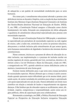 Hérika Cristina Oliveira da Costa | Thaís Ribeiro Corrêa Pinto
(Organizadoras)
6
de adequá-las a um padrão de normalidade estabelecido para os seres
humanos.
Em nosso país, o atendimento educacional ofertado a pessoas com
deficiência iniciou-se durante o Império, com a criação de duas instituições
Instituto dos Meninos Cegos (Instituto Benjamin Constant) e do Instituto
dos Surdos-Mudos (Instituto Nacional de Educação de Surdos, INES).
E, em 1988, a Constituição Federal assegura a Educação como direito
fundamental e de todos, firmando um compromisso de oferta adequada
e igualitária de atendimento educacional especializado para pessoas com
necessidades especiais.
Diante do que a Constituição Federal de 1988 propõe, o atendimen-
to especializado aos portadores de necessidades especiais na rede regular
de ensino, cabe a todos nós, envolvidos ou atores no processo educativo,
abraçarmos a verdade inclusiva pelo entendimento de que somos iguais,
seres humanos merecedores de dignidade e herdeiros dos mesmos direitos
constitucionais.
Nesse contexto, iniciou-se o processo de oferta de educação de ca-
ráter inclusivo, sua implementação e o processo de inclusão escolar em
escolas regulares de ensino, garantido por Leis, normativas, decretos e di-
retrizes como a Lei de Diretrizes e Bases da Educação, criada em 1961,
e reorganizada em 1971, quando admitiu-se outras deficiências como as
mentais e transtornos de uma forma geral.
Existem muitas definições para o que seria uma criança portadora
de necessidades especiais. Muitos afirmam que a criança é assim caracte-
rizada quando apresenta maior dificuldade que as de mesma idade, preci-
sando assim, de outras variedades de caminhos para atingir o aprendizado
e de apoio especializado em sala de aula. Outros defendem um limite mais
científico em relação a emissão de laudos e enquadramento em algumas
doenças. Cabe lembrar que do educador espera-se acolhimento, amor, afe-
tividade, respeito, compromisso e responsabilidade, assim como aos ór-
gãos públicos, oferta de capacitação para seus colaboradores.
Retomando a cronologia, em 2008, a Política Nacional de Educação
Especial na Perspectiva da Educação Inclusiva reorganiza Educação
 