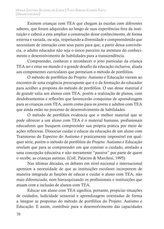 Hérika Cristina Oliveira da Costa | Thaís Ribeiro Corrêa Pinto
(Organizadoras)
70
Existem crianças com TEA que chegam às escolas com diferentes
saberes, que foram adquiridos ao longo de suas experiências fora da insti-
tuição e caberá a esta ampliar a construção desse conhecimento, de forma
externa e variada, ou seja, respeitando a diversidade e compreendendo que
necessitam de interação com seus pares para que, a partir dessa convivên-
cia, o adulto educador não seja o único parceiro na aventura do conheci-
mento e desenvolvimento de habilidades para a transcendência.
Compreender, conhecer e reconhecer o jeito particular da criança
TEA ser e estar no mundo é o grande desafio da educação inclusiva, aliada
aos componentes curriculares que permeiam o método de portfólios.
O método de portfólios do Projeto: Autismo e Educação vieram ao
encontro de uma exigência preocupante que é o da formação do educador
para acolher a proposta do método de portfólios. O uso desse material é
de grande valia aos alunos com TEA, porém a realização de planos, com
desdobramentos e reflexões que favorecerão conquistas de aprendizagem
para as crianças com TEA, assim como para os jovens e adultos com TEA
que ainda estão no processo de desenvolvimento de habilidades.
O método de portfólios evidencia que o melhor material que se
pode oferecer a um aluno com TEA é o material humano, profissionais
educadores que busquem compreender sua própria prática por meio de
ações reflexivas. Dissociar cuidar e educar da educação de um aluno com
Transtorno do Espectro do Autismo é praticamente impossível em qual-
quer série, porém o método de portfólios do Projeto: Autismo e Educação
revelam que para se compreender em que consiste o cuidado, atrelado a
uma concepção educativa e não meramente “passiva” por parte de quem
o recebe, as crianças autistas. (Coll, Palacios & Marchesi, 1995).
Nas últimas décadas, os debates em nível nacional e internacional
apontam a necessidade de que as instituições escolares incorporem de
maneira integrada as funções de educar e cuidar o aluno com TEA, não
mais diferenciado, nem hierarquizando os profissionais e instituições que
atuam com a inclusão de alunos com TEA.
Educar um aluno com TEA significa, portanto, propiciar situações
de cuidados, ludicidade sensorial e aprendizagens orientadas de forma
a integrar as propostas do método de portfólios do Projeto: Autismo e
Educação. E assim, contribuir para o desenvolvimento das capacidades
 