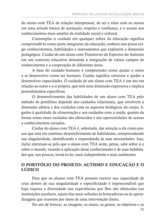 PRÁTICAS INCLUSIVAS NA EDUCAÇÃO BÁSICA
71
do aluno com TEA de relação interpessoal, de ser e estar com os outros
em uma atitude básica de aceitação, respeito e confiança, e o acesso aos
conhecimentos mais amplos da realidade social e cultural.
Contemplar o cuidado em qualquer esfera da educação significa
compreendê-lo como parte integrante da educação, embora isso possa exi-
gir conhecimentos, habilidades e instrumentos que explorem a dimensão
pedagógica. Cuidar de um aluno com Transtorno do Espectro do Autismo
em um contexto educativo demanda a integração de vários campos de
conhecimento e a cooperação de diferentes áreas.
A base do cuidado humano é compreender como ajudar o outro
a se desenvolver como ser humano. Cuidar significa valorizar e ajudar a
desenvolver capacidades. O cuidado de um aluno com TEA é um ato em
relação ao outro e a si próprio, que tem uma dimensão expressiva e implica
procedimentos específicos.
O desenvolvimento das habilidades de um aluno com TEA pelo
método de portfólios depende dos cuidados relacionais, que envolvem a
dimensão afetiva e dos cuidados com os aspectos biológicos do corpo, li-
gados à qualidade da alimentação e aos cuidados com a saúde, quanto da
forma como esses cuidados são oferecidos e das oportunidades de acesso
a conhecimentos variados.
Cuidar do aluno com TEA é, sobretudo, dar atenção a ele como pes-
soa que está em contínuo desenvolvimento de habilidades, compreendendo
sua singularidade, identificando e respondendo às suas necessidades. Isso,
inclui interessar-se pelo que o aluno com TEA sente, pensa, sabe sobre si e
sobre o mundo, visando à aplicação desse conhecimento e de suas habilida-
des que, aos poucos, torná-lo-ão, mais independente e mais autônomo.
O PORTFÓLIO DO PROJETO: AUTISMO E EDUCAÇÃO E O
LÚDICO
Para que os alunos com TEA possam exercer sua capacidade de
criar dentro de sua singularidade e especificidade é imprescindível que
haja riqueza e diversidade nas experiências que lhes são oferecidas nas
instituições escolares, sejam elas mais voltadas às brincadeiras ou às apren-
dizagens que ocorrem por meio de uma intervenção direta.
No ato de brincar, as imagens, os sinais, os gestos, os objetivos e os
 