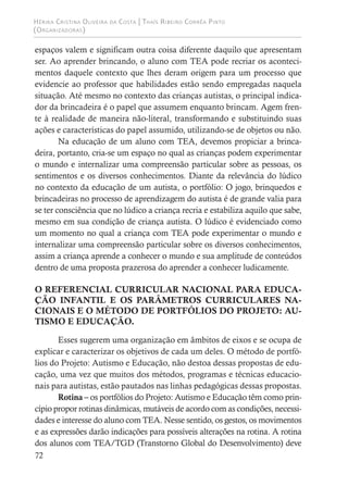 Hérika Cristina Oliveira da Costa | Thaís Ribeiro Corrêa Pinto
(Organizadoras)
72
espaços valem e significam outra coisa diferente daquilo que apresentam
ser. Ao aprender brincando, o aluno com TEA pode recriar os aconteci-
mentos daquele contexto que lhes deram origem para um processo que
evidencie ao professor que habilidades estão sendo empregadas naquela
situação. Até mesmo no contexto das crianças autistas, o principal indica-
dor da brincadeira é o papel que assumem enquanto brincam. Agem fren-
te à realidade de maneira não-literal, transformando e substituindo suas
ações e características do papel assumido, utilizando-se de objetos ou não.
Na educação de um aluno com TEA, devemos propiciar a brinca-
deira, portanto, cria-se um espaço no qual as crianças podem experimentar
o mundo e internalizar uma compreensão particular sobre as pessoas, os
sentimentos e os diversos conhecimentos. Diante da relevância do lúdico
no contexto da educação de um autista, o portfólio: O jogo, brinquedos e
brincadeiras no processo de aprendizagem do autista é de grande valia para
se ter consciência que no lúdico a criança recria e estabiliza aquilo que sabe,
mesmo em sua condição de criança autista. O lúdico é evidenciado como
um momento no qual a criança com TEA pode experimentar o mundo e
internalizar uma compreensão particular sobre os diversos conhecimentos,
assim a criança aprende a conhecer o mundo e sua amplitude de conteúdos
dentro de uma proposta prazerosa do aprender a conhecer ludicamente.
O REFERENCIAL CURRICULAR NACIONAL PARA EDUCA-
ÇÃO INFANTIL E OS PARÂMETROS CURRICULARES NA-
CIONAIS E O MÉTODO DE PORTFÓLIOS DO PROJETO: AU-
TISMO E EDUCAÇÃO.
Esses sugerem uma organização em âmbitos de eixos e se ocupa de
explicar e caracterizar os objetivos de cada um deles. O método de portfó-
lios do Projeto: Autismo e Educação, não destoa dessas propostas de edu-
cação, uma vez que muitos dos métodos, programas e técnicas educacio-
nais para autistas, estão pautados nas linhas pedagógicas dessas propostas.
Rotina – os portfólios do Projeto: Autismo e Educação têm como prin-
cípio propor rotinas dinâmicas, mutáveis de acordo com as condições, necessi-
dades e interesse do aluno com TEA. Nesse sentido, os gestos, os movimentos
e as expressões darão indicações para possíveis alterações na rotina. A rotina
dos alunos com TEA/TGD (Transtorno Global do Desenvolvimento) deve
 