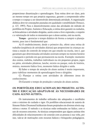 PRÁTICAS INCLUSIVAS NA EDUCAÇÃO BÁSICA
73
proporcionar dinamização e aprendizagem. Essa rotina deve ser clara, pois
ao mesmo tempo em que propicia segurança, garante a compreensão sobre
o tempo e o espaço a ser desenvolvido determinada atividade. A organização
didática deve ter concepções pautadas em qualidade e sensibilidade (Tonucci,
p. 127, 1997). Para o desenvolvimento coeso das atividades do método de
portfólios do Projeto: Autismo e Educação, a rotina deve garantir os cuidados,
as brincadeiras e atividades dirigidas, assim como a livre expressão, o respeito
e a valorização de todos os momentos que o aluno autista, está na escola.
Tempo – gerenciar o tempo didático de forma a cumprir o planeja-
mento, para isso é fundamental que:
A) O estabelecimento, desde o primeiro dia, oferte uma rotina de
trabalho (seqüência de atividades diárias) que proporcione às crianças au-
tistas a noção do controle do tempo em que estarão na escola, isto é, que
garantam que determinadas atividades ocorram sempre no mesmo horário
e marquem o período em que permanecem na escola. Exemplo: momento
dos contos, rodinha, trabalhos individuais ou em pequenos grupos, jogos
no pátio, atividades plásticas, lanche, recreio ou parque, roda de história,
música, momento lúdico livre, momento lúdico dirigido e saída.
B) Saber o tempo de atenção do aluno autista é muito importante,
para viabilizar momentos de aprendizagem livres e dirigidos.
C) Planejar a rotina com atividades de diferentes áreas do
conhecimento.
D) Garantir o tempo de produção e atenção do aluno autista.
OS PORTFÓLIOS EDUCACIONAIS DO PROJETO: AUTIS-
MO E EDUCAÇÃO ADAPTAM-SE ÀS NECESSIDADES DE
CADA ALUNO AUTISTA.
Os instrumentos de trabalho utilizados são adequados e escolhidos
com o máximo de cuidado e rigor. Os portfólios educacionais de autoria de
Simone Helen Drumond Ischkanian foram projetados em diversos níveis cog-
nitivos e motor. O método e as técnicas estão embasados no lúdico, com o
uso de recursos concretos. As técnicas compreendem que alguns autistas têm
dificuldades de relacionamento e de conexão com as pessoas à sua volta, por
isso, vale-se de motivações com recursos lúdicos e brinquedos pedagógicos.
 