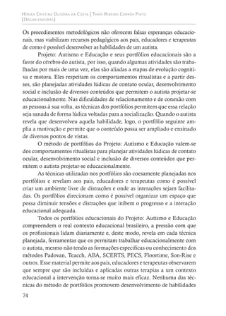 Hérika Cristina Oliveira da Costa | Thaís Ribeiro Corrêa Pinto
(Organizadoras)
74
Os procedimentos metodológicos não oferecem falsas esperanças educacio-
nais, mas viabilizam recursos pedagógicos aos pais, educadores e terapeutas
de como é possível desenvolver as habilidades de um autista.
Projeto: Autismo e Educação e seus portfólios educacionais são a
favor do cérebro do autista, por isso, quando algumas atividades são traba-
lhadas por mais de uma vez, elas são aliadas a etapas de evolução cogniti-
va e motora. Eles respeitam os comportamentos ritualistas e a partir des-
ses, são planejadas atividades lúdicas de contato ocular, desenvolvimento
social e inclusão de diversos conteúdos que permitem o autista projetar-se
educacionalmente. Nas dificuldades de relacionamento e de conexão com
as pessoas à sua volta, as técnicas dos portfólios permitem que essa relação
seja sanada de forma lúdica voltadas para a socialização. Quando o autista
revela que desenvolveu aquela habilidade, logo, o portfólio seguinte am-
plia a motivação e permite que o conteúdo possa ser ampliado e ensinado
de diversos pontos de vistas.
O método de portfólios do Projeto: Autismo e Educação valem-se
dos comportamentos ritualistas para planejar atividades lúdicas de contato
ocular, desenvolvimento social e inclusão de diversos conteúdos que per-
mitem o autista projetar-se educacionalmente.
As técnicas utilizadas nos portfólios são coesamente planejadas nos
portfólios e revelam aos pais, educadores e terapeutas como é possível
criar um ambiente livre de distrações e onde as interações sejam facilita-
das. Os portfólios direcionam como é possível organizar um espaço que
possa diminuir tensões e distrações que inibem o progresso e a interação
educacional adequada.
Todos os portfólios educacionais do Projeto: Autismo e Educação
compreendem o real contexto educacional brasileiro, a pressão com que
os profissionais lidam diariamente e, deste modo, revela em cada técnica
planejada, ferramentas que os permitam trabalhar educacionalmente com
o autista, mesmo não tendo as formações especificas ou conhecimento dos
métodos Padovan, Teacch, ABA, SCERTS, PECS, Floortime, Son-Rise e
outros. Esse material permite aos pais, educadores e terapeutas observarem
que sempre que são incluídas e aplicadas outras terapias a um contexto
educacional a intervenção torna-se muito mais eficaz. Nenhuma das téc-
nicas do método de portfólios promovem desenvolvimento de habilidades
 