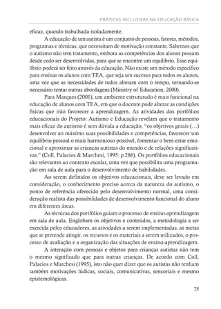 PRÁTICAS INCLUSIVAS NA EDUCAÇÃO BÁSICA
75
eficaz, quando trabalhada isoladamente.
A educação de um autista é um conjunto de pessoas, fatores, métodos,
programas e técnicas, que necessitam de motivação constante. Sabemos que
o autismo não tem tratamento, embora as competências dos alunos possam
desde cedo ser desenvolvidas, para que se encontre um equilíbrio. Esse equi-
líbrio poderá ser feito através da educação. Não existe um método específico
para ensinar os alunos com TEA, que seja um sucesso para todos os alunos,
uma vez que as necessidades de todos alteram com o tempo, tornando-se
necessário tentar outras abordagens (Ministry of Education, 2000).
Para Marques (2001), um ambiente estruturado é mais funcional na
educação de alunos com TEA, em que o docente pode alterar as condições
físicas que irão favorecer a aprendizagem. As atividades dos portfólios
educacionais do Projeto: Autismo e Educação revelam que o tratamento
mais eficaz do autismo é sem dúvida a educação, “os objetivos gerais (…)
desenvolver ao máximo suas possibilidades e competências, favorecer um
equilíbrio pessoal o mais harmonioso possível, fomentar o bem-estar emo-
cional e aproximar as crianças autistas do mundo e de relações significati-
vas.” (Coll, Palacios & Marchesi, 1995: p.286). Os portfólios educacionais
são relevantes ao contexto escolar, uma vez que possibilita uma programa-
ção em sala de aula para o desenvolvimento de habilidades.
Ao serem definidos os objetivos educacionais, deve ser levado em
consideração, o conhecimento preciso acerca da natureza do autismo, o
ponto de referência oferecido pelo desenvolvimento normal, uma consi-
deração realista das possibilidades de desenvolvimento funcional do aluno
em diferentes áreas.
As técnicas dos portfólios guiam o processo de ensino-aprendizagem
em sala de aula. Englobam os objetivos e conteúdos, a metodologia a ser
exercida pelos educadores, as atividades a serem implementadas, as metas
que se pretende atingir, os recursos e os materiais a serem utilizados, o pro-
cesso de avaliação e a organização das situações de ensino-aprendizagem.
A interação com pessoas e objetos para crianças autistas não tem
o mesmo significado que para outras crianças. De acordo com Coll,
Palacios e Marchesi (1995), isto não quer dizer que os autistas não tenham
também motivações lúdicas, sociais, comunicativas, sensoriais e mesmo
epistemológicas.
 