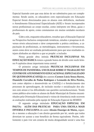 PRÁTICAS INCLUSIVAS NA EDUCAÇÃO BÁSICA
7
Especial fazendo com que essa deixe de ser substitutiva para ser comple-
mentar. Sendo assim, os educadores com especialização em Educação
Especial foram direcionados para os alunos com deficiência, mediante
o Atendimento Educacional Especializado (AEE) e foram incorporados
novos profissionais ao corpo escolar, como intérprete em libras, guias e
profissionais de apoio, como constatamos em muitas unidades escolares
do país.
Cabe a nós, enquanto educadores, ressaltar que a Educação Especial
na Perspectiva Inclusiva compreende temáticas, estudos e pesquisas m di-
versos níveis educacionais e deve compreender a prática cotidiana, a ca-
pacitação de profissionais, as metodologias, instrumentos e ferramentas,
assim como deve ser avaliada periodicamente para que seus resultados es-
tejam alinhados ao objetivo a que se propõe: a inclusão.
Nessa grande obra intitula PRÁTICAS INCLUSIVAS NA
EDUCAÇÃO BÁSICA temos a grande honra de dividir com vocês leito-
res 9 capítulos desse importante tema central.
O primeiro artigo intitulado PRÁTICAS INCLUSIVAS EM
TEMPOS DE PANDEMIA: UM OLHAR SOBRE O TRABALHO NO
CENTRO DE ATENDIMENTO EDUCACIONAL ESPECIALIZADO
DE QUEIMADOS (CAEEQ) dos autores Carmen Lúcia Souza Barros,
Dannielle Carvalho de Padua Rodrigues e Leonardo da Silva Pereira,
tem como objetivo o desenvolvido no CAEEQ é o fortalecimento dos
processos de aprendizagem, de inclusão escolar e socialização dos alu-
nos com atraso e/ou dificuldades nas questões socioeducacionais. Tendo
como público-alvo todos os alunos da Rede Municipal de Ensino encami-
nhados pela Orientação Educacional e visitas de itinerância onde ocorrem
as avaliações realizadas pela equipe de Educação Especial da SEMED.
O segundo artigo intitulado EDUCAÇÃO ESPECIAL EM
PAUTA: ALÉM DAS PRÁTICAS PARA UMA ESCOLA MAIS
DIVERSA E INCLUSIVA do autor Abraão Danziger de Matos, segun-
do o mesmo a educação é um direito garantido por lei, sendo que todos
deveriam ter acesso a esse benefício de forma equivalente. Porém, infe-
lizmente o país vive um cenário de muita desigualdade social e uma boa
 