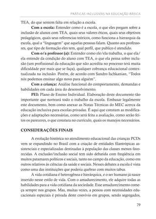 PRÁTICAS INCLUSIVAS NA EDUCAÇÃO BÁSICA
79
TEA, do que sentem falta em relação a escola.
Com a escola: Entender como é a escola, o que eles pregam sobre a
inclusão de alunos com TEA, quais seus valores éticos, quais seus objetivos
pedagógicos, quais seus referencias teóricos, como funciona a hierarquia da
escola, qual a “linguagem” que aquelas pessoas falam. Quanto aos professo-
res, que tipo de formação eles tem, qual perfil, que publico é atendido.
Com o/a professor (a): Entender como ele/ela trabalha, o que ela/
ela entende da condição do aluno com TEA, o que ela pensa sobre inclu-
são (um profissional da educação que não acredita no processo terá muita
dificuldade por mais que se faça), qualquer cobrança educacional contex-
tualizada na inclusão. Porém, de acordo com Sandro Ischkanian, “Todos
nós podemos ensinar algo novo para alguém”.
Com a criança: Análise funcional do comportamento, demandas e
habilidades em cada área do desenvolvimento.
PEI: Plano de Ensino Individual. Elaboração deste documento tão
importante que norteará todo o trabalho da escola. Embasar legalmente
este documento, bem como anexar as Notas Técnicas do MEC acerca da
educação inclusiva para escolas privadas. É aqui que constam as modifica-
ções e adaptações necessárias, como será feita a avaliação, como serão fei-
tos os pareceres, o que constara no currículo, quais os manejos necessários.
CONSIDERAÇÕES FINAIS
A evolução histórica no atendimento educacional das crianças PCDs
vem se expandindo no Brasil com a criação de entidades filantrópicas as-
sistenciais e especializadas destinadas à população das classes menos favo-
recidas. A exclusão/inclusão social tem sido debatida com freqüência em
muitos patamares políticos e sociais, tanto no campo da educação, como em
outros relativos às ciências da saúde e sociais. Nesses debates a escola é vista
como uma das instituições que poderia quebrar com muitos tabus.
A vida cotidiana é heterogênea e hierárquica, e o ser humano já nasce
inserido nesse estilo de vida. Com o amadurecimento, ele adquire todas as
habilidades para a vida cotidiana da sociedade. Esse amadurecimento come-
ça sempre nos grupos. Mas, muitas vezes, a pessoa com necessidades edu-
cacionais especiais é privada deste convívio em grupos, sendo segregados,
 