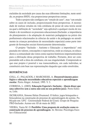 Hérika Cristina Oliveira da Costa | Thaís Ribeiro Corrêa Pinto
(Organizadoras)
80
excluídos da sociedade por causa das suas diferentes limitações, neste senti-
do, os projetos SHDI, visa proporcionar perspectivas coesas.
Todo o projeto não configura um “estudo de caso”, mas “um estudo
sobre os casos de inclusão, proporcionando boas perspectivas. A necessi-
dade de realizar estudos da vida cotidiana de posse de uma teoria social
na qual a definição de “sociedade” seja aplicável a qualquer escala de rea-
lidade e de reconhecer os processos educacionais (Inclusão: a importância
do planejamento e da adaptação de materiais pedagógicos na práxis dos
profissionais relacionados às ciências da saúde e da pedagogia no atendi-
mento às crianças portadoras de necessidades especiais) como parte inte-
grante de formações sociais historicamente determinadas.
O projeto “Inclusão – Autismo e Educação: a importância” está
pautada em valores, concepções e expectativas, onde as crianças, os educa-
dores e a comunidade são vistos como sujeitos históricos importantíssimos
para a efetivação dessa perspectiva de trabalho. Portanto, deve ser com-
preendido sob a ótica do cotidiano, em sua singularidade. Compreende-se
que esse projeto é possível e sua transcendência, em cada indivíduo, se
constituirá com base nas representações daqueles que estão envolvidos.
REFERÊNCIAS
COLL, C.; PALACIOS, J. MARCHESSI, A. Desenvolvimento psico-
lógico e educação necessidades educativas especiais e aprendizagem
escolar. Porto Alegre: Artmed, 1995. V. 3.
CORREIA, L. (2003). Educação Especial e Inclusão – Quem disser que
uma sobrevive sem a outra não está no seu perfeito juízo. Porto Edito-
ra, Ltda.
ISCHKANIA, Simone Helen Drumond. O lúdico: jogos brinquedos e
brincadeiras na construção do processo de aprendizagem do autista. Pu-
blicado em: UFC - Universidade Federal do Ceará. Grupo de Pesquisa
PRÓ-Inclusão. Acesso em: 03 de maio de 2022.
VIEIRA, Vania M. O. Portfólio: Uma proposta de avaliação como re-
construção do processo de aprendizagem. In: Revista: Psicologia Esco-
lar e Educacional
 