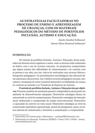 AS ESTRATÉGIAS FACILITADORAS NO
PROCESSO DE ENSINO E APRENDIZAGEM
DE CRIANÇAS, COM OS MATERIAIS
PEDAGÓGICOS DO MÉTODO DE PORTFÓLIOS
INCLUSÃO, AUTISMO E EDUCAÇÃO.
Sandro Garabed Ischkanian1
Simone Helen Drumond Ischkanian2
INTRODUÇÃO
No método de portfólios Inclusão, Autismo e Educação, foram proje-
tados em diversos níveis cognitivos e motor, onde as técnicas estão embasadas
no lúdico, com o uso de recursos concretos. As perspectivas compreendem
que alguns autistas têm dificuldades de relacionamento e de conexão com
as pessoas à sua volta, por isso, vale-se de motivações com recursos lúdicos e
brinquedos pedagógicos. Os procedimentos metodológicos não oferecem fal-
sas esperanças educacionais, mas viabiliza recursos pedagógicos aos pais, edu-
cadores e terapeutas de como é possível desenvolver as habilidades da criança
no contexto na inclusão e no Transtorno do Espectro do Autismo.
O método de portfólios Inclusão, Autismo e Educação têm por objeti-
vos: Promover padrões de autonomia pessoal e independência alcançando um
ambiente de desenvolvimento adequado; Desenvolver estratégias básicas de
autocontrole ao nível do comportamento; Desenvolver estratégias de interação
social melhorando a compreensão do campo sócio-emocional; Desenvolver
a capacidade de conviver no meio social; Desenvolver estratégias ao nível da
comunicação espontânea e generalizada, através de pictogramas, sinais, ou ou-
tros sistemas de comunicação; e Incentivar a comunicação e a reciprocidade.
1 Especialista em Comunicação e Matemático – sandrogi2005@hotmail.com.
2 Doutoranda em Educação, Professora SEMED e Tutora UEA e IFAM - simone_
drumond@hotmail.com.
 