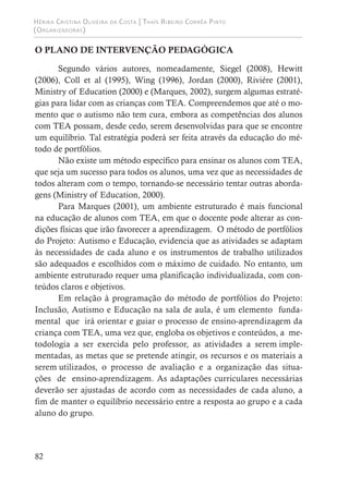 Hérika Cristina Oliveira da Costa | Thaís Ribeiro Corrêa Pinto
(Organizadoras)
82
O PLANO DE INTERVENÇÃO PEDAGÓGICA
Segundo vários autores, nomeadamente, Siegel (2008), Hewitt
(2006), Coll et al (1995), Wing (1996), Jordan (2000), Riviére (2001),
Ministry of Education (2000) e (Marques, 2002), surgem algumas estraté-
gias para lidar com as crianças com TEA. Compreendemos que até o mo-
mento que o autismo não tem cura, embora as competências dos alunos
com TEA possam, desde cedo, serem desenvolvidas para que se encontre
um equilíbrio. Tal estratégia poderá ser feita através da educação do mé-
todo de portfólios.
Não existe um método específico para ensinar os alunos com TEA,
que seja um sucesso para todos os alunos, uma vez que as necessidades de
todos alteram com o tempo, tornando-se necessário tentar outras aborda-
gens (Ministry of Education, 2000).
Para Marques (2001), um ambiente estruturado é mais funcional
na educação de alunos com TEA, em que o docente pode alterar as con-
dições físicas que irão favorecer a aprendizagem. O método de portfólios
do Projeto: Autismo e Educação, evidencia que as atividades se adaptam
às necessidades de cada aluno e os instrumentos de trabalho utilizados
são adequados e escolhidos com o máximo de cuidado. No entanto, um
ambiente estruturado requer uma planificação individualizada, com con-
teúdos claros e objetivos.
Em relação à programação do método de portfólios do Projeto:
Inclusão, Autismo e Educação na sala de aula, é um elemento funda-
mental que irá orientar e guiar o processo de ensino-aprendizagem da
criança com TEA, uma vez que, engloba os objetivos e conteúdos, a me-
todologia a ser exercida pelo professor, as atividades a serem imple-
mentadas, as metas que se pretende atingir, os recursos e os materiais a
serem utilizados, o processo de avaliação e a organização das situa-
ções de ensino-aprendizagem. As adaptações curriculares necessárias
deverão ser ajustadas de acordo com as necessidades de cada aluno, a
fim de manter o equilíbrio necessário entre a resposta ao grupo e a cada
aluno do grupo.
 