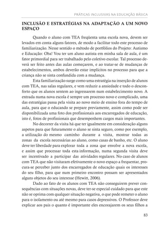 PRÁTICAS INCLUSIVAS NA EDUCAÇÃO BÁSICA
83
INCLUSÃO E ESTRATÉGIAS NA ADAPTAÇÃO A UM NOVO
ESPAÇO
Quando o aluno com TEA freqüenta uma escola nova, devem ser
levados em conta alguns fatores, de modo a facilitar todo este processo de
familiarização. Nesse sentido o método de portfólios do Projeto: Autismo
e Educação: Oba! Vou ter um aluno autista em minha sala de aula, é um
fator primordial para ser trabalhado pelo coletivo escolar. Tal processo de-
verá ser feito antes das aulas começarem, e ao tratar-se de mudanças de
estabelecimentos, ambos deverão estar implícitos no processo para que a
criança não se sinta confundida com a mudança.
Esta familiarização surge como uma estratégia na inserção de alunos
com TEA, nas salas regulares, e vem reduzir a ansiedade e todo o descon-
forto que os alunos sentem ao ingressarem num estabelecimento novo. A
entrada numa nova escola é sempre um processo novo e complicado, uma
das estratégias passa pela visita ao novo meio de ensino fora do tempo de
aula, para que o educando se prepare previamente, assim como pode ser
disponibilizada uma foto dos profissionais aos encarregados de educação,
isto é, fotos de profissionais que desempenhem cargos mais importantes.
No decorrer da visita há que ter igualmente em consideração alguns
aspetos para que futuramente o aluno se sinta seguro, como por exemplo,
a utilização do mesmo caminho durante a visita, mostrar todas as
zonas da escola necessárias ao aluno, como casas de banho, etc. O aluno
deve ter liberdade para explorar toda a zona que envolve a nova escola,
e assim que processar toda esta informação, numa segunda visita deve
ser incentivado a participar das atividades regulares. No caso de alunos
com TEA que não visitaram efetivamente o novo espaço a frequentar, pro-
cura-se perceber junto dos encarregados de educação quais os interesses
do seu filho, para que num primeiro encontro possam ser apresentados
alguns objetos do seu interesse (Hewitt, 2006).
Dado ao fato de os alunos com TEA não conseguirem prever con-
sequências com situações novas, deve ter-se especial cuidado para que este
não se oprima com qualquer situação negativa, o que pode remeter o aluno
para o isolamento ou até mesmo para casos depressivos. O Professor deve
explicar aos pais o quanto é importante eles encorajarem os seus filhos a
 