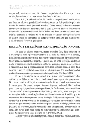 Hérika Cristina Oliveira da Costa | Thaís Ribeiro Corrêa Pinto
(Organizadoras)
84
serem independentes, como tal, devem despedir-se dos filhos à porta da
escola, levando-os a um momento de calma imediata.
Uma vez que existem aulas de manhã e no período da tarde, deve
ser dada ao aluno a possibilidade de frequentar os dois períodos para ter
noção da realidade em que está inserido. Deste modo, todos os docentes
envolvidos também se manterão alerta para poderem intervir sempre que
necessário. A experimentação destas aulas não deve ser realizada em mo-
mentos confusos e com muito ruído. Devem ser igualmente apresentados
ao aluno, todos os elementos do corpo docente, uma vez que o aluno po-
derá ter mais do que um professor.
INCLUSÃO E ESTRATÉGIAS PARA A EDUCAÇÃO INFANTIL
No caso de alunos menores, numa primeira fase, deve conduzir-se
a criança pela mão e posteriormente colocar a mão apenas sobre o ombro,
para que esta aprenda como se deslocar no espaço escolar, e posteriormen-
te ser capaz de caminhar sozinha. Poderá dar-se uma regressão ao longo
deste processo, que será necessário voltar ao primeiro passo e repetir todo
o processo, até que a criança consiga caminhar sozinha. Dado o caso de a
criança rejeitar o contato físico, pode ser utilizado um dos seus brinquedos
preferidos como recompensa ao exercício realizado (Jordan, 2000).
O elogio ou a recompensa deverá fazer sempre parte do processo edu-
cativo, na medida em que o incentivo leva o aluno a apresentar progressos.
No momento da rodinha, deve ser mediado à criança o modo como nos des-
locamos, para não passarmos por cima de ninguém, indicando-lhe o trajeto
para o seu lugar, que deverá ser específico e de fácil acesso, nesse sentido o
Sistema de Comunicação Alternativa é de grande valia, uma vez que co-
municação oral e comunicação visual estarão relacionadas. É sabido que os
momentos de rodinha podem ser de distração fácil para crianças com TEA
levando-as à incompreensão da informação fornecida pelo docente. Assim
sendo, há que encorajar uma postura corporal correta à criança, sentando-o
próximo do professor, sozinho ou junto a um colega calmo. Pode colocar-se
ainda um cartão com o seu nome no lugar onde se vai sentar, para que com-
preenda rapidamente a sua posição física (Jordan, 2000).
Muitas vezes, as crianças têm tendência a mexer nas roupas, cabelos,
 