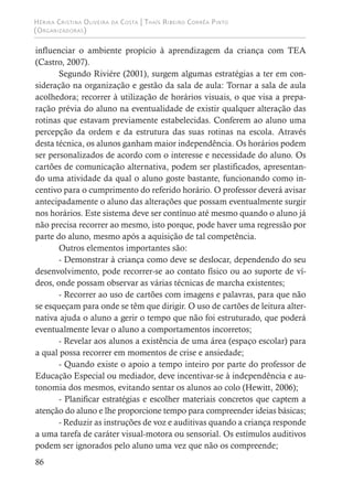 Hérika Cristina Oliveira da Costa | Thaís Ribeiro Corrêa Pinto
(Organizadoras)
86
influenciar o ambiente propício à aprendizagem da criança com TEA
(Castro, 2007).
Segundo Riviére (2001), surgem algumas estratégias a ter em con-
sideração na organização e gestão da sala de aula: Tornar a sala de aula
acolhedora; recorrer à utilização de horários visuais, o que visa a prepa-
ração prévia do aluno na eventualidade de existir qualquer alteração das
rotinas que estavam previamente estabelecidas. Conferem ao aluno uma
percepção da ordem e da estrutura das suas rotinas na escola. Através
desta técnica, os alunos ganham maior independência. Os horários podem
ser personalizados de acordo com o interesse e necessidade do aluno. Os
cartões de comunicação alternativa, podem ser plastificados, apresentan-
do uma atividade da qual o aluno goste bastante, funcionando como in-
centivo para o cumprimento do referido horário. O professor deverá avisar
antecipadamente o aluno das alterações que possam eventualmente surgir
nos horários. Este sistema deve ser contínuo até mesmo quando o aluno já
não precisa recorrer ao mesmo, isto porque, pode haver uma regressão por
parte do aluno, mesmo após a aquisição de tal competência.
Outros elementos importantes são:
- Demonstrar à criança como deve se deslocar, dependendo do seu
desenvolvimento, pode recorrer-se ao contato físico ou ao suporte de ví-
deos, onde possam observar as várias técnicas de marcha existentes;
- Recorrer ao uso de cartões com imagens e palavras, para que não
se esqueçam para onde se têm que dirigir. O uso de cartões de leitura alter-
nativa ajuda o aluno a gerir o tempo que não foi estruturado, que poderá
eventualmente levar o aluno a comportamentos incorretos;
- Revelar aos alunos a existência de uma área (espaço escolar) para
a qual possa recorrer em momentos de crise e ansiedade;
- Quando existe o apoio a tempo inteiro por parte do professor de
Educação Especial ou mediador, deve incentivar-se à independência e au-
tonomia dos mesmos, evitando sentar os alunos ao colo (Hewitt, 2006);
- Planificar estratégias e escolher materiais concretos que captem a
atenção do aluno e lhe proporcione tempo para compreender ideias básicas;
- Reduzir as instruções de voz e auditivas quando a criança responde
a uma tarefa de caráter visual-motora ou sensorial. Os estímulos auditivos
podem ser ignorados pelo aluno uma vez que não os compreende;
 