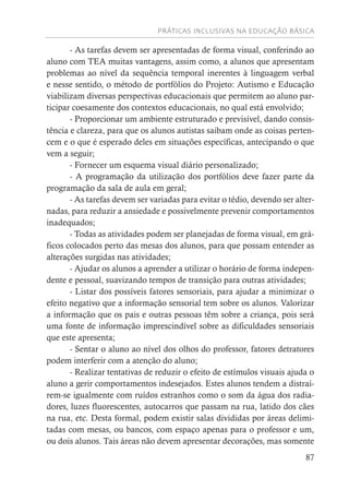 PRÁTICAS INCLUSIVAS NA EDUCAÇÃO BÁSICA
87
- As tarefas devem ser apresentadas de forma visual, conferindo ao
aluno com TEA muitas vantagens, assim como, a alunos que apresentam
problemas ao nível da sequência temporal inerentes à linguagem verbal
e nesse sentido, o método de portfólios do Projeto: Autismo e Educação
viabilizam diversas perspectivas educacionais que permitem ao aluno par-
ticipar coesamente dos contextos educacionais, no qual está envolvido;
- Proporcionar um ambiente estruturado e previsível, dando consis-
tência e clareza, para que os alunos autistas saibam onde as coisas perten-
cem e o que é esperado deles em situações específicas, antecipando o que
vem a seguir;
- Fornecer um esquema visual diário personalizado;
- A programação da utilização dos portfólios deve fazer parte da
programação da sala de aula em geral;
- As tarefas devem ser variadas para evitar o tédio, devendo ser alter-
nadas, para reduzir a ansiedade e possivelmente prevenir comportamentos
inadequados;
- Todas as atividades podem ser planejadas de forma visual, em grá-
ficos colocados perto das mesas dos alunos, para que possam entender as
alterações surgidas nas atividades;
- Ajudar os alunos a aprender a utilizar o horário de forma indepen-
dente e pessoal, suavizando tempos de transição para outras atividades;
- Listar dos possíveis fatores sensoriais, para ajudar a minimizar o
efeito negativo que a informação sensorial tem sobre os alunos. Valorizar
a informação que os pais e outras pessoas têm sobre a criança, pois será
uma fonte de informação imprescindível sobre as dificuldades sensoriais
que este apresenta;
- Sentar o aluno ao nível dos olhos do professor, fatores detratores
podem interferir com a atenção do aluno;
- Realizar tentativas de reduzir o efeito de estímulos visuais ajuda o
aluno a gerir comportamentos indesejados. Estes alunos tendem a distraí-
rem-se igualmente com ruídos estranhos como o som da água dos radia-
dores, luzes fluorescentes, autocarros que passam na rua, latido dos cães
na rua, etc. Desta formal, podem existir salas divididas por áreas delimi-
tadas com mesas, ou bancos, com espaço apenas para o professor e um,
ou dois alunos. Tais áreas não devem apresentar decorações, mas somente
 