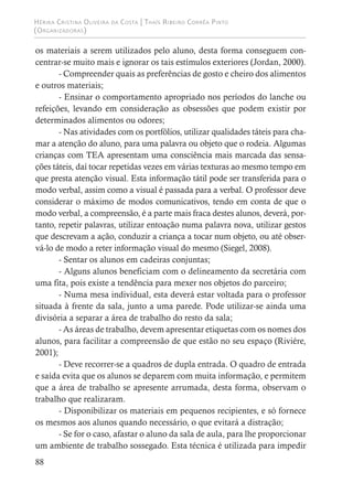Hérika Cristina Oliveira da Costa | Thaís Ribeiro Corrêa Pinto
(Organizadoras)
88
os materiais a serem utilizados pelo aluno, desta forma conseguem con-
centrar-se muito mais e ignorar os tais estímulos exteriores (Jordan, 2000).
- Compreender quais as preferências de gosto e cheiro dos alimentos
e outros materiais;
- Ensinar o comportamento apropriado nos períodos do lanche ou
refeições, levando em consideração as obsessões que podem existir por
determinados alimentos ou odores;
- Nas atividades com os portfólios, utilizar qualidades táteis para cha-
mar a atenção do aluno, para uma palavra ou objeto que o rodeia. Algumas
crianças com TEA apresentam uma consciência mais marcada das sensa-
ções táteis, daí tocar repetidas vezes em várias texturas ao mesmo tempo em
que presta atenção visual. Esta informação tátil pode ser transferida para o
modo verbal, assim como a visual é passada para a verbal. O professor deve
considerar o máximo de modos comunicativos, tendo em conta de que o
modo verbal, a compreensão, é a parte mais fraca destes alunos, deverá, por-
tanto, repetir palavras, utilizar entoação numa palavra nova, utilizar gestos
que descrevam a ação, conduzir a criança a tocar num objeto, ou até obser-
vá-lo de modo a reter informação visual do mesmo (Siegel, 2008).
- Sentar os alunos em cadeiras conjuntas;
- Alguns alunos beneficiam com o delineamento da secretária com
uma fita, pois existe a tendência para mexer nos objetos do parceiro;
- Numa mesa individual, esta deverá estar voltada para o professor
situada à frente da sala, junto a uma parede. Pode utilizar-se ainda uma
divisória a separar a área de trabalho do resto da sala;
- As áreas de trabalho, devem apresentar etiquetas com os nomes dos
alunos, para facilitar a compreensão de que estão no seu espaço (Riviére,
2001);
- Deve recorrer-se a quadros de dupla entrada. O quadro de entrada
e saída evita que os alunos se deparem com muita informação, e permitem
que a área de trabalho se apresente arrumada, desta forma, observam o
trabalho que realizaram.
- Disponibilizar os materiais em pequenos recipientes, e só fornece
os mesmos aos alunos quando necessário, o que evitará a distração;
- Se for o caso, afastar o aluno da sala de aula, para lhe proporcionar
um ambiente de trabalho sossegado. Esta técnica é utilizada para impedir
 