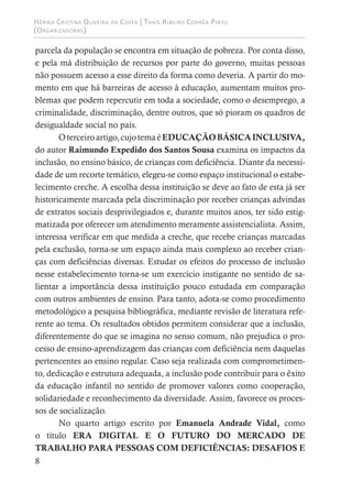Hérika Cristina Oliveira da Costa | Thaís Ribeiro Corrêa Pinto
(Organizadoras)
8
parcela da população se encontra em situação de pobreza. Por conta disso,
e pela má distribuição de recursos por parte do governo, muitas pessoas
não possuem acesso a esse direito da forma como deveria. A partir do mo-
mento em que há barreiras de acesso à educação, aumentam muitos pro-
blemas que podem repercutir em toda a sociedade, como o desemprego, a
criminalidade, discriminação, dentre outros, que só pioram os quadros de
desigualdade social no país.
Oterceiroartigo,cujotemaéEDUCAÇÃOBÁSICAINCLUSIVA,
do autor Raimundo Expedido dos Santos Sousa examina os impactos da
inclusão, no ensino básico, de crianças com deficiência. Diante da necessi-
dade de um recorte temático, elegeu-se como espaço institucional o estabe-
lecimento creche. A escolha dessa instituição se deve ao fato de esta já ser
historicamente marcada pela discriminação por receber crianças advindas
de extratos sociais desprivilegiados e, durante muitos anos, ter sido estig-
matizada por oferecer um atendimento meramente assistencialista. Assim,
interessa verificar em que medida a creche, que recebe crianças marcadas
pela exclusão, torna-se um espaço ainda mais complexo ao receber crian-
ças com deficiências diversas. Estudar os efeitos do processo de inclusão
nesse estabelecimento torna-se um exercício instigante no sentido de sa-
lientar a importância dessa instituição pouco estudada em comparação
com outros ambientes de ensino. Para tanto, adota-se como procedimento
metodológico a pesquisa bibliográfica, mediante revisão de literatura refe-
rente ao tema. Os resultados obtidos permitem considerar que a inclusão,
diferentemente do que se imagina no senso comum, não prejudica o pro-
cesso de ensino-aprendizagem das crianças com deficiência nem daquelas
pertencentes ao ensino regular. Caso seja realizada com comprometimen-
to, dedicação e estrutura adequada, a inclusão pode contribuir para o êxito
da educação infantil no sentido de promover valores como cooperação,
solidariedade e reconhecimento da diversidade. Assim, favorece os proces-
sos de socialização.
No quarto artigo escrito por Emanuela Andrade Vidal, como
o título ERA DIGITAL E O FUTURO DO MERCADO DE
TRABALHO PARA PESSOAS COM DEFICIÊNCIAS: DESAFIOS E
 