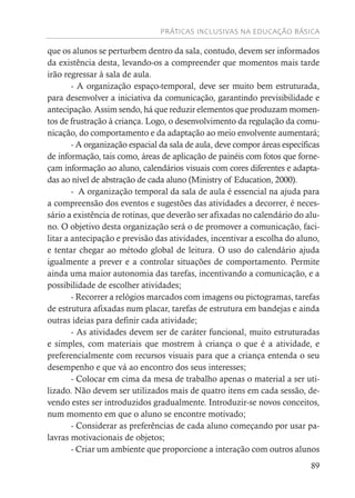 PRÁTICAS INCLUSIVAS NA EDUCAÇÃO BÁSICA
89
que os alunos se perturbem dentro da sala, contudo, devem ser informados
da existência desta, levando-os a compreender que momentos mais tarde
irão regressar à sala de aula.
- A organização espaço-temporal, deve ser muito bem estruturada,
para desenvolver a iniciativa da comunicação, garantindo previsibilidade e
antecipação. Assim sendo, há que reduzir elementos que produzam momen-
tos de frustração à criança. Logo, o desenvolvimento da regulação da comu-
nicação, do comportamento e da adaptação ao meio envolvente aumentará;
- A organização espacial da sala de aula, deve compor áreas específicas
de informação, tais como, áreas de aplicação de painéis com fotos que forne-
çam informação ao aluno, calendários visuais com cores diferentes e adapta-
das ao nível de abstração de cada aluno (Ministry of Education, 2000).
- A organização temporal da sala de aula é essencial na ajuda para
a compreensão dos eventos e sugestões das atividades a decorrer, é neces-
sário a existência de rotinas, que deverão ser afixadas no calendário do alu-
no. O objetivo desta organização será o de promover a comunicação, faci-
litar a antecipação e previsão das atividades, incentivar a escolha do aluno,
e tentar chegar ao método global de leitura. O uso do calendário ajuda
igualmente a prever e a controlar situações de comportamento. Permite
ainda uma maior autonomia das tarefas, incentivando a comunicação, e a
possibilidade de escolher atividades;
- Recorrer a relógios marcados com imagens ou pictogramas, tarefas
de estrutura afixadas num placar, tarefas de estrutura em bandejas e ainda
outras ideias para definir cada atividade;
- As atividades devem ser de caráter funcional, muito estruturadas
e simples, com materiais que mostrem à criança o que é a atividade, e
preferencialmente com recursos visuais para que a criança entenda o seu
desempenho e que vá ao encontro dos seus interesses;
- Colocar em cima da mesa de trabalho apenas o material a ser uti-
lizado. Não devem ser utilizados mais de quatro itens em cada sessão, de-
vendo estes ser introduzidos gradualmente. Introduzir-se novos conceitos,
num momento em que o aluno se encontre motivado;
- Considerar as preferências de cada aluno começando por usar pa-
lavras motivacionais de objetos;
- Criar um ambiente que proporcione a interação com outros alunos
 