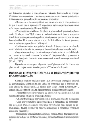 Hérika Cristina Oliveira da Costa | Thaís Ribeiro Corrêa Pinto
(Organizadoras)
90
em diferentes situações e em ambientes naturais, deste modo, as compe-
tências de comunicação e relacionamento aumentam, e consequentemen-
te favorece-se a generalização para outros contextos;
- Recorrer a reforços significativos, para aumentar o comportamen-
to que o aluno está a aprender. É importante saber o que funciona como
reforço para cada criança (Riviére, 2001);
- Proporcionar atividades do plano a um nível adequado de dificul-
dade. Os alunos com TEA podem ser vulneráveis à ansiedade e sentimen-
tos de frustração quando não podem, ou não conseguem executar as tare-
fas atribuídas. Deve aumentar-se o nível de dificuldade de forma gradual,
com andaimes e apoio às aprendizagens;
- Utilizar materiais apropriados à idade. É importante a escolha de
materiais instrucionais, mesmo que a instrução tenha que ser adaptada;
- Incentivar o esforço proativo independente, reduz a probabilidade
de o aluno se tornar dependente de avisos. O elogio verbal e o gesto com a
mão poderão ajudar bastante, atuando como forma de recompensa visual
(Hewitt, 2006).
Posteriormente surgem algumas estratégias ao nível da comunica-
ção que são importantes às crianças com TEA na sala de aula.
INCLUSÃO E ESTRATÉGIAS PARA O DESENVOLVIMENTO
DA COMUNICAÇÃO
Como já referido, os alunos com TEA apresentam limitações ao nível
da comunicação, assim sendo, são várias as estratégias que o professor po-
derá utilizar na sala de aula. De acordo com Siegel (2008), Riviére (2001),
Jordan (2000) e Hewitt (2006), apresentam-se as seguintes estratégias:
- Fomentar o desenvolvimento da interação e da comunicação nos
vários ambientes em que a criança participa;
- Utilizar frases para conversar com o aluno, modelando o discurso;
- Usar um vocabulário apropriado para a capacidade de compreen-
são do aluno. Para os alunos com uma perturbação mais severa de co-
municação, devem escolher-se palavras específicas e concretas, repetindo
conforme necessário;
-Utilizarumalinguagemclara,simpleseconcisa.Ousodeexpressõesirô-
nicas ou sarcásticas vai confundir os alunos com dificuldades de comunicação;
 