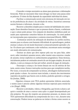 PRÁTICAS INCLUSIVAS NA EDUCAÇÃO BÁSICA
91
- Conceder o tempo necessário ao aluno para processar a informação
fornecida. Pode ser necessário falar mais devagar ou fazer uma pausa entre
as palavras. O ritmo da fala depende da capacidade individual do aluno;
- Facilitar a comunicação social com estruturas de interação em tor-
no de preferências do aluno e da atividade de rotina. Incentivar conversas
sociais formais e informais, durante o dia;
- Recorrer a desenhos simples para o ensino de habilidades de conver-
sação. Esses desenhos ilustram o que as pessoas dizem e fazem, e enfatizam
o que o aluno pode pensar. Um conjunto de desenhos simbólicos pode ser
usado para representar conceitos básicos de conversação. As cores podem
ser incorporadas para representar o contexto emocional (Hewitt, 2006);
- Comunicar através da utilização de desenhos ou cartões escritos,
mesmo para os alunos com bastante dificuldade de aprendizagem, podem
ensinar o aluno a ler de modo funcional e consecutivamente aprender a fa-
lar. Os alunos que continuam a não verbalizar, encontram nesta estratégia
um modo alternativo de comunicação;
- Ensinar ao aluno que deve esperar pela sua vez para falar, saber
ouvir, saber introduzir assuntos novos, saber manter uma conversa e mudar
de assunto, tornar explícitos os conhecimentos pragmáticos. Estas técnicas,
inicialmente podem ser ensinadas através do uso de jogos simples, do uso de
objetos, e com as crianças em fase pré-verbal, através de jogos de imitação;
- Encorajar a criança a ler textos fatuais em vez de estórias de fan-
tasia, assim como, fornece instruções escritas para que completem tarefas.
Por vezes, o recurso do computador na leitura, abordagem multissensorial,
pode ajudar o aluno. Ao escrever num teclado, e através dos movimentos
repetidos do padrão que fazem com os dedos, poderão aprender a ortogra-
fia (Jordan, 2000);
Algumas crianças com TEA podem apresentar dislexia associada,
e nestes casos é preciso adotar algumas técnicas especiais para ensiná-las
a ler (Siegel, 2008):
- Recorrer a atividades, vídeos, e fotografias, que levem o aluno a ad-
quirir o sentido de estar a exercer uma ação e o papel desempenhado por
eles próprios. No que diz respeito aos pronomes pessoais, os alunos com
TEA apresentam dificuldade na compreensão do «eu» e «tu», durante uma
conversação. Podem trocar as palavras ou imitar a forma como ouvem os
 