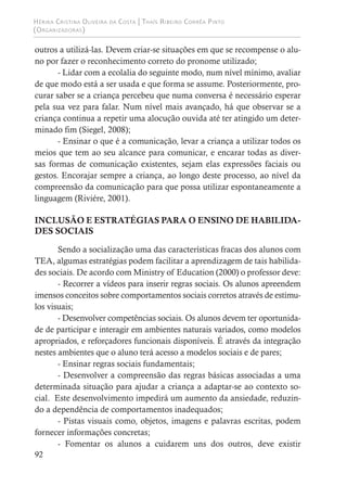 Hérika Cristina Oliveira da Costa | Thaís Ribeiro Corrêa Pinto
(Organizadoras)
92
outros a utilizá-las. Devem criar-se situações em que se recompense o alu-
no por fazer o reconhecimento correto do pronome utilizado;
- Lidar com a ecolalia do seguinte modo, num nível mínimo, avaliar
de que modo está a ser usada e que forma se assume. Posteriormente, pro-
curar saber se a criança percebeu que numa conversa é necessário esperar
pela sua vez para falar. Num nível mais avançado, há que observar se a
criança continua a repetir uma alocução ouvida até ter atingido um deter-
minado fim (Siegel, 2008);
- Ensinar o que é a comunicação, levar a criança a utilizar todos os
meios que tem ao seu alcance para comunicar, e encarar todas as diver-
sas formas de comunicação existentes, sejam elas expressões faciais ou
gestos. Encorajar sempre a criança, ao longo deste processo, ao nível da
compreensão da comunicação para que possa utilizar espontaneamente a
linguagem (Riviére, 2001).
INCLUSÃO E ESTRATÉGIAS PARA O ENSINO DE HABILIDA-
DES SOCIAIS
Sendo a socialização uma das características fracas dos alunos com
TEA, algumas estratégias podem facilitar a aprendizagem de tais habilida-
des sociais. De acordo com Ministry of Education (2000) o professor deve:
- Recorrer a vídeos para inserir regras sociais. Os alunos apreendem
imensos conceitos sobre comportamentos sociais corretos através de estímu-
los visuais;
- Desenvolver competências sociais. Os alunos devem ter oportunida-
de de participar e interagir em ambientes naturais variados, como modelos
apropriados, e reforçadores funcionais disponíveis. É através da integração
nestes ambientes que o aluno terá acesso a modelos sociais e de pares;
- Ensinar regras sociais fundamentais;
- Desenvolver a compreensão das regras básicas associadas a uma
determinada situação para ajudar a criança a adaptar-se ao contexto so-
cial. Este desenvolvimento impedirá um aumento da ansiedade, reduzin-
do a dependência de comportamentos inadequados;
- Pistas visuais como, objetos, imagens e palavras escritas, podem
fornecer informações concretas;
- Fomentar os alunos a cuidarem uns dos outros, deve existir
 