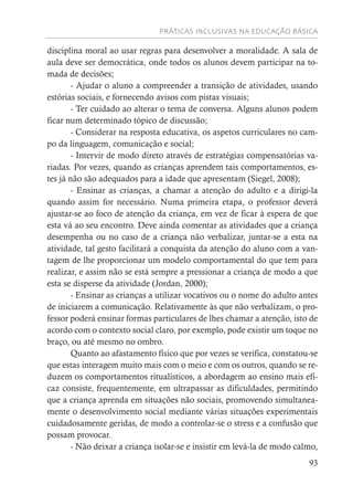 PRÁTICAS INCLUSIVAS NA EDUCAÇÃO BÁSICA
93
disciplina moral ao usar regras para desenvolver a moralidade. A sala de
aula deve ser democrática, onde todos os alunos devem participar na to-
mada de decisões;
- Ajudar o aluno a compreender a transição de atividades, usando
estórias sociais, e fornecendo avisos com pistas visuais;
- Ter cuidado ao alterar o tema de conversa. Alguns alunos podem
ficar num determinado tópico de discussão;
- Considerar na resposta educativa, os aspetos curriculares no cam-
po da linguagem, comunicação e social;
- Intervir de modo direto através de estratégias compensatórias va-
riadas. Por vezes, quando as crianças aprendem tais comportamentos, es-
tes já não são adequados para a idade que apresentam (Siegel, 2008);
- Ensinar as crianças, a chamar a atenção do adulto e a dirigi-la
quando assim for necessário. Numa primeira etapa, o professor deverá
ajustar-se ao foco de atenção da criança, em vez de ficar à espera de que
esta vá ao seu encontro. Deve ainda comentar as atividades que a criança
desempenha ou no caso de a criança não verbalizar, juntar-se a esta na
atividade, tal gesto facilitará a conquista da atenção do aluno com a van-
tagem de lhe proporcionar um modelo comportamental do que tem para
realizar, e assim não se está sempre a pressionar a criança de modo a que
esta se disperse da atividade (Jordan, 2000);
- Ensinar as crianças a utilizar vocativos ou o nome do adulto antes
de iniciarem a comunicação. Relativamente às que não verbalizam, o pro-
fessor poderá ensinar formas particulares de lhes chamar a atenção, isto de
acordo com o contexto social claro, por exemplo, pode existir um toque no
braço, ou até mesmo no ombro.
Quanto ao afastamento físico que por vezes se verifica, constatou-se
que estas interagem muito mais com o meio e com os outros, quando se re-
duzem os comportamentos ritualísticos, a abordagem ao ensino mais efi-
caz consiste, frequentemente, em ultrapassar as dificuldades, permitindo
que a criança aprenda em situações não sociais, promovendo simultanea-
mente o desenvolvimento social mediante várias situações experimentais
cuidadosamente geridas, de modo a controlar-se o stress e a confusão que
possam provocar.
- Não deixar a criança isolar-se e insistir em levá-la de modo calmo,
 