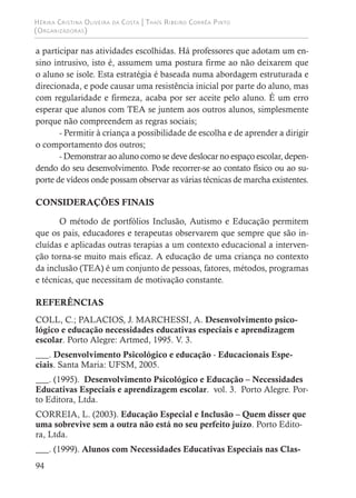 Hérika Cristina Oliveira da Costa | Thaís Ribeiro Corrêa Pinto
(Organizadoras)
94
a participar nas atividades escolhidas. Há professores que adotam um en-
sino intrusivo, isto é, assumem uma postura firme ao não deixarem que
o aluno se isole. Esta estratégia é baseada numa abordagem estruturada e
direcionada, e pode causar uma resistência inicial por parte do aluno, mas
com regularidade e firmeza, acaba por ser aceite pelo aluno. É um erro
esperar que alunos com TEA se juntem aos outros alunos, simplesmente
porque não compreendem as regras sociais;
- Permitir à criança a possibilidade de escolha e de aprender a dirigir
o comportamento dos outros;
- Demonstrar ao aluno como se deve deslocar no espaço escolar, depen-
dendo do seu desenvolvimento. Pode recorrer-se ao contato físico ou ao su-
porte de vídeos onde possam observar as várias técnicas de marcha existentes.
CONSIDERAÇÕES FINAIS
O método de portfólios Inclusão, Autismo e Educação permitem
que os pais, educadores e terapeutas observarem que sempre que são in-
cluídas e aplicadas outras terapias a um contexto educacional a interven-
ção torna-se muito mais eficaz. A educação de uma criança no contexto
da inclusão (TEA) é um conjunto de pessoas, fatores, métodos, programas
e técnicas, que necessitam de motivação constante.
REFERÊNCIAS
COLL, C.; PALACIOS, J. MARCHESSI, A. Desenvolvimento psico-
lógico e educação necessidades educativas especiais e aprendizagem
escolar. Porto Alegre: Artmed, 1995. V. 3.
___. Desenvolvimento Psicológico e educação - Educacionais Espe-
ciais. Santa Maria: UFSM, 2005.
___. (1995). Desenvolvimento Psicológico e Educação – Necessidades
Educativas Especiais e aprendizagem escolar. vol. 3. Porto Alegre. Por-
to Editora, Ltda.
CORREIA, L. (2003). Educação Especial e Inclusão – Quem disser que
uma sobrevive sem a outra não está no seu perfeito juízo. Porto Edito-
ra, Ltda.
___. (1999). Alunos com Necessidades Educativas Especiais nas Clas-
 