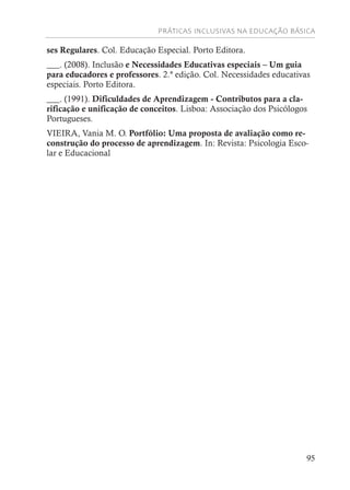 PRÁTICAS INCLUSIVAS NA EDUCAÇÃO BÁSICA
95
ses Regulares. Col. Educação Especial. Porto Editora.
___. (2008). Inclusão e Necessidades Educativas especiais – Um guia
para educadores e professores. 2.ª edição. Col. Necessidades educativas
especiais. Porto Editora.
___. (1991). Dificuldades de Aprendizagem - Contributos para a cla-
rificação e unificação de conceitos. Lisboa: Associação dos Psicólogos
Portugueses.
VIEIRA, Vania M. O. Portfólio: Uma proposta de avaliação como re-
construção do processo de aprendizagem. In: Revista: Psicologia Esco-
lar e Educacional
 