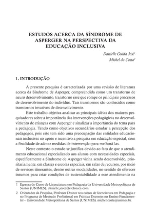 ESTUDOS ACERCA DA SÍNDROME DE
ASPERGER NA PERSPECTIVA DA
EDUCAÇÃO INCLUSIVA
Danielle Guida José1
				 Michel da Costa2
1. INTRODUÇÃO
A presente pesquisa é caracterizada por uma revisão de literatura
acerca da Síndrome de Asperger, compreendida como um transtorno de
neuro desenvolvimento, transtorno esse que rompe os principais processos
de desenvolvimento do indivíduo. Tais transtornos são conhecidos como
transtornos invasivos de desenvolvimento.
Este trabalho objetiva analisar as principais idéias dos maiores pes-
quisadores sobre a importância das intervenções pedagógicas no desenvol-
vimento de crianças com Asperger e sinalizar a importância do tema para
a pedagogia. Tendo como objetivos secundários estudar a percepção dos
pedagogos, pois este tem sido uma preocupação das entidades educacio-
nais inclusivas no apoio e incentivo a pesquisa em educação especial, com
a finalidade de adotar medidas de intervenção para melhorá-las.
Neste contexto o estudo se justifica devido ao fato de que o atendi-
mento educacional especializado aos alunos com necessidades especiais,
especificamente a Síndrome de Asperger vinha sendo desenvolvido, prio-
ritariamente, em classes e escolas especiais, em salas de recursos, por meio
de serviços itinerantes, dentre outras modalidades, no sentido de oferecer
insumos para criar condições de sustentabilidade a esse atendimento na
1 Egressa do Curso de Licenciatura em Pedagogia da Universidade Metropolitana de
Santos (UNIMES). danielle.jose@telefonica.com.
2 Orientador da Pesquisa, Professor Doutor nos cursos de licenciatura em Pedagogia e
no Programa de Mestrado Profissional em Práticas Docentes no Ensino Fundamen-
tal – Universidade Metropolitana de Santos (UNIMES). michel.costa@unimes.br.
 