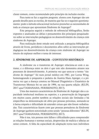 PRÁTICAS INCLUSIVAS NA EDUCAÇÃO BÁSICA
97
classe comum, como recomendado pelo princípio da inclusão escolar.
Para tanto se faz a seguinte pergunta: alunos com Asperger são um
grande desafio para as escolas, de maneira que faz-se o seguinte questiona-
mento: pode o método educacional inclusivo preencher as necessidades de
toda as crianças que apresentam Síndrome de Asperger?
Esta pesquisa seguirá o método de referencial bibliográfico, Serão
expostos e analisados as idéias e pensamentos dos principais pesquisado-
res sobre as intervenções pedagógicas no desenvolvimento da criança com
síndrome de Asperger.
Para realização deste estudo será utilizada a pesquisa bibliográfica
através de livros, periódicos e documentos afins sobre as intervenções pe-
dagógicas no desenvolvimento da criança com síndrome de Asperger no
intuito de explanar melhor o tema de interesse.
2. SÍNDROME DE ASPERGER – CONTEXTO HISTÓRICO
A síndrome ou o transtorno de Asperger relaciona-se com o au-
tismo, e a diferença entre os dois é que este não demonstra atrasos nos
processos de desenvolvimento. A primeira vez que usou-se o termo “sín-
drome de Asperger” foi num jornal médico em 1981, por Lorna Wing,
homenageando o psiquiatra e pedatra da Áustria Hans Aperger, e a pri-
meira vez que a doença constou no Manual Diagnóstico e Estatístico de
Transtornos Mentais foi no ano de 1994, na sua quarta edição. (KLIN,
2017 apud TAMANAHA; PERISSINOTO, 2017).
Uma das maiores características da Síndrome de Asperger são a ca-
pacidade intelectual mediana ou superior, e a preservação da linguagem
em muitos casos, porém também as relações sociais são limitadas e há
empecilhos na demonstração de afeto por pessoas próximas, somando-se
à baixa empatia e dificuldade de entender coisas que não foram verbaliza-
das. Tais características fazem com que pessoas portadoras da Síndrome
de Asperger ganhem notoriedade como sendo “pessoas diferentes” (KLIN,
2017 apud TAMANAHA; PERISSINOTO, 2017).
Não à toa, tais pessoas tem falhas e dificuldades para compreender
as relações humanas e normas sociais, desprovidas de malícia e alheias ao
senso comum. A falta da capacidade de adaptação torna taos indivíduos
 