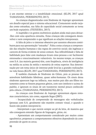 Hérika Cristina Oliveira da Costa | Thaís Ribeiro Corrêa Pinto
(Organizadoras)
98
à um enorme estresse e a instabilidade emocional. (KLIN, 2017 apud
TAMANAHA; PERISSINOTO, 2017).
As crianças diagnosticadas com Síndrome de Asperger apresentam
um desafio especial para o sistema educacional. Comumente sendo tarja-
das como estranhas, sua falta de capacidade social comumente as torna
um bode expiatório. (TEIXEIRA, 2017).
A inaptidão e os gostos excêntricos ajudam ainda mais para deixar-
-lhes com uma aparência estranha. Estas crianças não conseguem desen-
volver e nem compreender o que significam as relações interpessoais.
A falta de jeito e o interesse obsessivo por assuntos obscuros contri-
buem para sua apresentação “estranha”. Falta a estas crianças a compreen-
são das relações humanas e das regras do convívio social; são ingênuas e
carecem de forma evidente de senso comum. Sua inflexibilidade e falta de
habilidade para lidar com mudanças levam estas pessoas a ser facilmente
estressadas e emocionalmente vulneráveis. Ao mesmo tempo, as crianças
com S.A. (na maioria garotos) têm, com freqüência, níveis de inteligência
na média ou acima da média e memória de rotina superior. Sua determi-
nação por um tema único de interesse pode levá-las a grandes realizações
na vida futura (KLIN, 2017 apud TAMANAHA; PERISSINOTO, 2017).
É também chamada de Síndrome do Gênio, pois as pessoas de-
senvolvem habilidades fabulosas, quase sobre-humanas. Os sinais dessa
síndrome aparecem logo na infância, mas muitos pais dão aos filhos tra-
tamentos como se fossem pequenos gênios, com raro intelecto e acima do
padrão, e ignoram os sinais de um transtorno mental pouco conhecido
pela ciência. (TAMANAHA; PERISSINOTO, 2017).
As crianças com Síndrome de Asperger apresentam alguns sinto-
mas característicos, tais como, segundo Segar (2007):
- Incapacidade de compreensão de mensagens não verbalizadas
(pessoas com S.A. geralmente não mantém contato visual, e quando o
fazem não podem interpretá-lo;
- Interpretam o que ouvem sempre ao pé da letra, de maneira que
não conseguem entender figuras de linguagem, gírias, etc.
- Apresentam um comportamento considerado por muitos como
egocêntrico, propensos a comportamentos ofensivos dependendo da com-
preensão de quem os cerca;
 