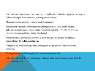 Um sistema educacional só pode ser considerado inclusivo quando abrange a
definição ampla deste conceito, nos seguintes termos:
Reconhece que todas as crianças podem aprender;

•

Reconhece e respeita diferenças nas crianças: idade, sexo, etnia, língua,
deficiência/inabilidade, classe social, estado de saúde ( HIV, TB, hemofilia,
Hidrocefalia ou qualquer outra condição);
•

Permite que as estruturas, sistemas e metodologias de ensino atendam as
necessidades de todas as crianças;
•

Faz parte de uma estratégia mais abrangente de promover uma sociedade
inclusiva;
•

É um processo dinâmico que está em evolução constante;

•

Não deve ser restrito ou limitado por salas de aula numerosas nem por falta de
recursos materiais.
•

 