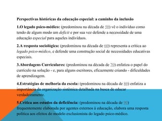 Perspectivas históricas da educação especial: a caminho da inclusão
1.O legado psico-médico: (predominou na década de 50) vê o indivíduo como
tendo de algum modo um deficit e por sua vez defende a necessidade de uma
educação especial para aqueles indivíduos.
2.A resposta sociológica: (predominou na década de 60) representa a crítica ao
legado psico-médico, e defende uma construção social de necessidades educativas
especiais.
3.Abordagens Curriculares: (predominou na década de 70) enfatiza o papel do
currículo na solução - e, para alguns escritores, eficazmente criando - dificuldades
de aprendizagem.
4.Estratégias de melhoria da escola: (predominou na década de 80) enfatiza a
importância da organização sistêmica detalhada na busca de educar
verdadeiramente.
5.Crítica aos estudos da deficiência: (predominou na década de 90)
frequentemente elaborada por agentes externos à educação, elabora uma resposta
política aos efeitos do modelo exclusionista do legado psico-médico.

 