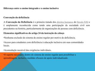 Diferença entre o ensino integrado e o ensino inclusivo

Convenção da deficiência
A Convenção da Deficiência é o primeiro tratado dos direitos humanos do Século XXI e
é amplamente reconhecida como tendo uma participação da sociedade civil sem
precedentes na história, particularmente de organizações de pessoas com deficiência.
Elementos significativos do artigo 24 da instrução do esboço
•

Nenhuma exclusão do sistema de ensino regular por motivo de deficiência.

Acesso para estudantes com deficiência à educação inclusiva em suas comunidades
locais.
•

•

Acomodação razoável das exigências individuais.

O suporte necessário dentro do sistema de ensino regular para possibilitar a
aprendizagem, inclusive medidas eficazes de apoio individualizado.
•

 