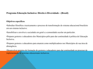 Programa Educação Inclusiva: Direito à Diversidade - (Brasil)

Objetivos específicos
Subsidiar filosófica e tecnicamente o processo de transformação do sistema educacional brasileiro
em um sistema inclusivo.
•

•

Sensibilizar e envolver a sociedade em geral e a comunidade escolar em particular.

Preparar gestores e educadores dos Municípios-pólo para dar continuidade à política de Educação
Inclusiva.
•

Preparar gestores e educadores para atuarem como multiplicadores nos Municípios de sua área de
abrangência.
•

Desenvolver projetos de formação de gestores e educadores para dar continuidade ao processo de
implementação de sistemas educacionais inclusivos.
•

 