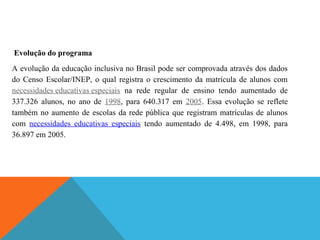 Evolução do programa
A evolução da educação inclusiva no Brasil pode ser comprovada através dos dados
do Censo Escolar/INEP, o qual registra o crescimento da matrícula de alunos com
necessidades educativas especiais na rede regular de ensino tendo aumentado de
337.326 alunos, no ano de 1998, para 640.317 em 2005. Essa evolução se reflete
também no aumento de escolas da rede pública que registram matrículas de alunos
com necessidades educativas especiais tendo aumentado de 4.498, em 1998, para
36.897 em 2005.

 
