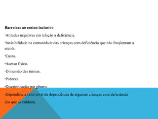 Barreiras ao ensino inclusivo
Atitudes negativas em relação à deficiência.

•

Invisibilidade na comunidade das crianças com deficiência que não freqüentam a
escola.
•

Custo.

•

Acesso físico.

•

Dimensão das turmas.

•

Pobreza.

•

Discriminação por gênero.

•

Dependência (alto nível de dependência de algumas crianças com deficiência

•

dos que as cuidam).

 
